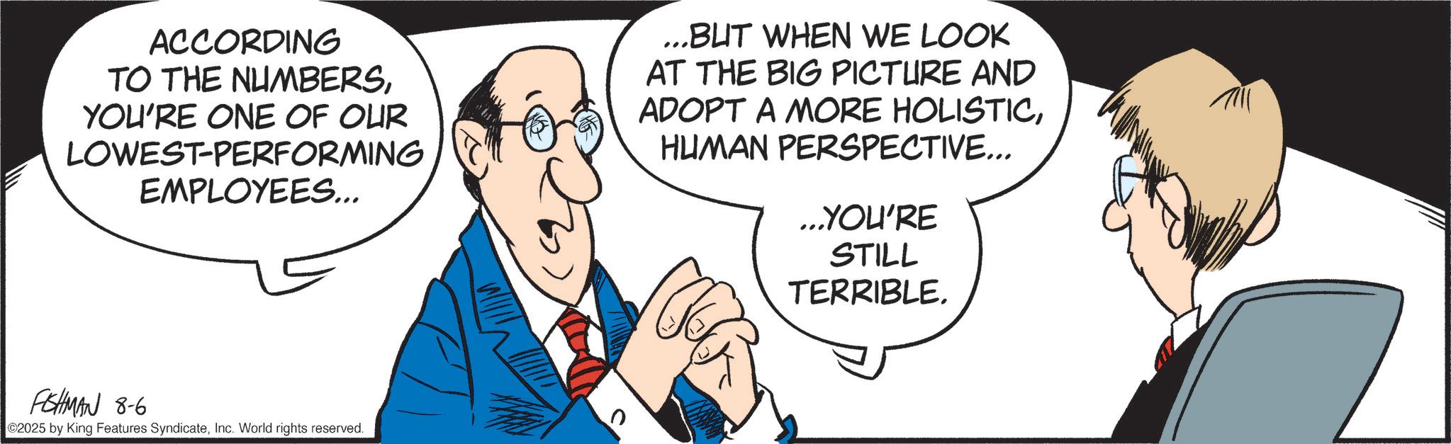 Debate OCR: ACCORDING TO THE NUMBERSYOU'RE ONE OF OUR LOWEST-PERFORMING EMPLOYEES... ...BUT WHEN WE LOOK AT THE BIG PICTURE AND ADOPT A MORE HOLISTICHUMAN PERSPECTIVE... ...YOU'RE STILL TERRIBLE. FISHMAN 8-6 2025 by King Features SyndicateInc. World rights reserved. ACCORDING TO THE NUMBERSYOU'RE ONE OF OUR LOWEST - PERFORMING EMPLOYEES ... ... BUT WHEN WE LOOK AT THE BIG PICTURE AND ADOPT A MORE HOLISTICHUMAN PERSPECTIVE ... ... YOU'RE STILL TERRIBLE . FISHMAN 8-6 2025 by King Features SyndicateInc. World rights reserved .