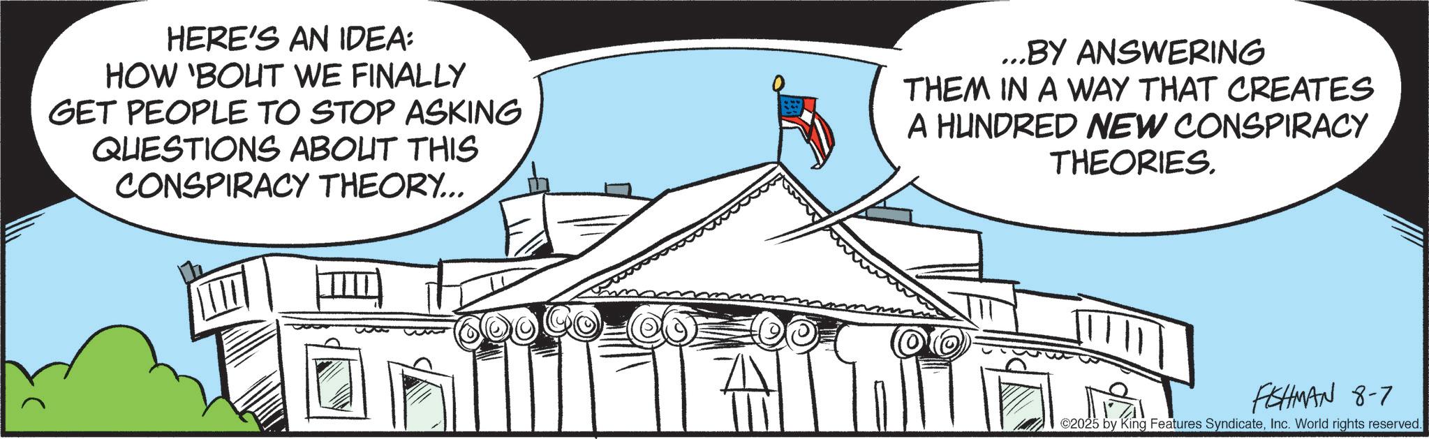 Official residence OCR: HERE'S AN IDEA: HOW 'BOUT WE FINALLY GET PEOPLE TO STOP ASKING QUESTIONS ABOUT THIS CONSPIRACY THEORY... ...BY ANSWERING THEM IN A WAY THAT CREATES A HUNDRED NEW CONSPIRACY THEORIES. FISHMAN 8-7 ©2025 by King Features SyndicateInc. World rights reserved. HERE'S AN IDEA : HOW ' BOUT WE FINALLY GET PEOPLE TO STOP ASKING QUESTIONS ABOUT THIS CONSPIRACY THEORY ... ... BY ANSWERING THEM IN A WAY THAT CREATES A HUNDRED NEW CONSPIRACY THEORIES . FISHMAN 8-7 © 2025 by King Features SyndicateInc. World rights reserved .
