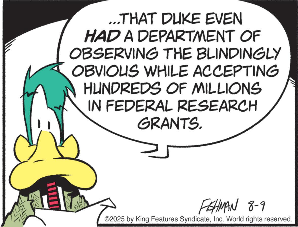 Animation OCR: ...THAT DUKE EVEN HAD A DEPARTMENT OF OBSERVING THE BLINDINGLY OBVIOUS WHILE ACCEPTING HUNDREDS OF MILLIONS IN FEDERAL RESEARCH GRANTS. FISHMAN 8-9 ©2025 by King Features SyndicateInc. World rights reserved. ... THAT DUKE EVEN HAD A DEPARTMENT OF OBSERVING THE BLINDINGLY OBVIOUS WHILE ACCEPTING HUNDREDS OF MILLIONS IN FEDERAL RESEARCH GRANTS . FISHMAN 8-9 © 2025 by King Features SyndicateInc. World rights reserved .