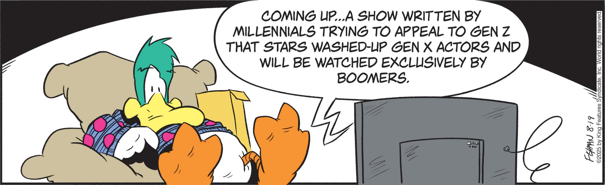 Comic book OCR: COMING UP...A SHOW WRITTEN BY MILLENNIALS TRYING TO APPEAL TO GEN Z THAT STARS WASHED-UP GEN X ACTORS AND WILL BE WATCHED EXCLUSIVELY BY BOOMERS. 300 FEHMAN 8-19 ©2025 by King Features SyndicateInc. World rights reserved. COMING UP ... A SHOW WRITTEN BY MILLENNIALS TRYING TO APPEAL TO GEN Z THAT STARS WASHED - UP GEN X ACTORS AND WILL BE WATCHED EXCLUSIVELY BY BOOMERS . 300 FEHMAN 8-19 © 2025 by King Features SyndicateInc. World rights reserved .