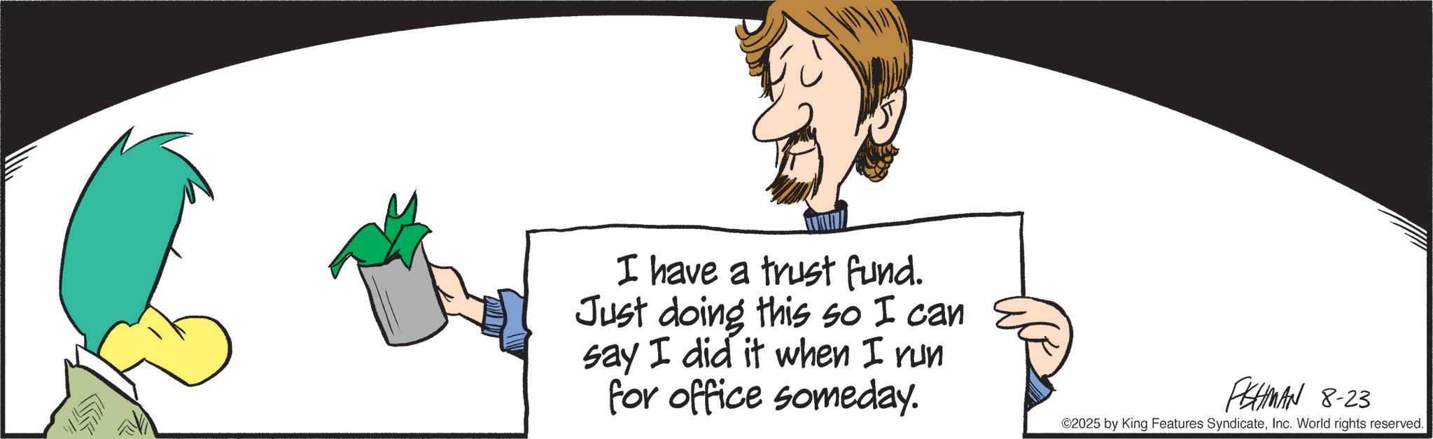 Graphic design OCR: I have a trust fund. Just doing this so I can say I did it when I run for office someday. FHMAN 8-23 ©2025 by King Features SyndicateInc. World rights reserved. I have a trust fund . Just doing this so I can say I did it when I run for office someday . FHMAN 8-23 © 2025 by King Features SyndicateInc. World rights reserved .