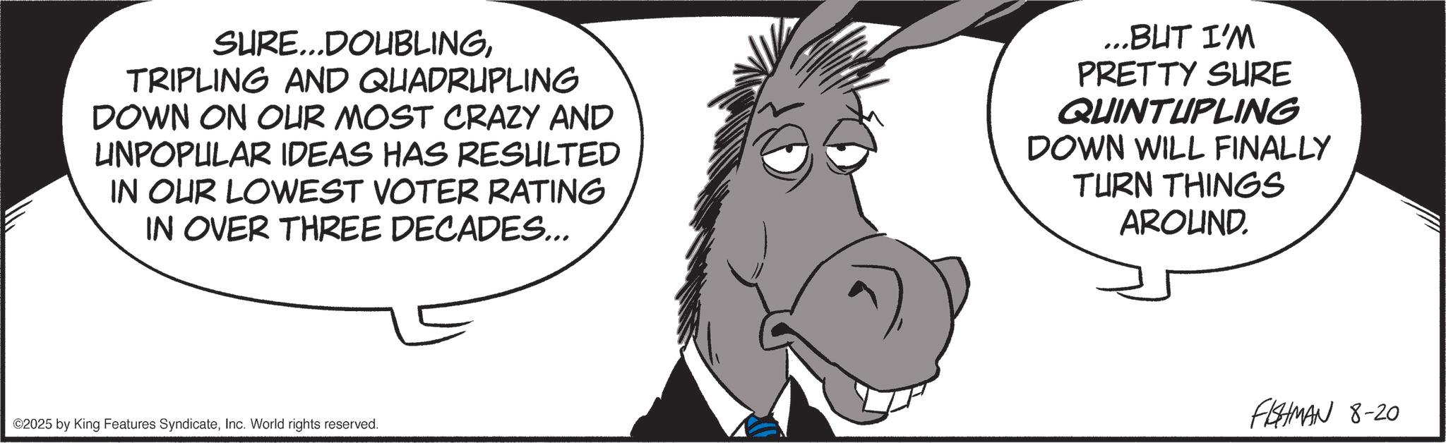 Fictional character OCR: SURE...DOUBLINGTRIPLING AND QUADRUPLING DOWN ON OUR MOST CRAZY AND UNPOPULAR IDEAS HAS RESULTED IN OUR LOWEST VOTER RATING IN OVER THREE DECADES... ...BUT I'M PRETTY SURE QUINTUPLING DOWN WILL FINALLY TURN THINGS AROUND. ©2025 by King Features SyndicateInc. World rights reserved. FISHMAN 8-20 SURE ... DOUBLINGTRIPLING AND QUADRUPLING DOWN ON OUR MOST CRAZY AND UNPOPULAR IDEAS HAS RESULTED IN OUR LOWEST VOTER RATING IN OVER THREE DECADES ... ... BUT I'M PRETTY SURE QUINTUPLING DOWN WILL FINALLY TURN THINGS AROUND . © 2025 by King Features SyndicateInc. World rights reserved . FISHMAN 8-20