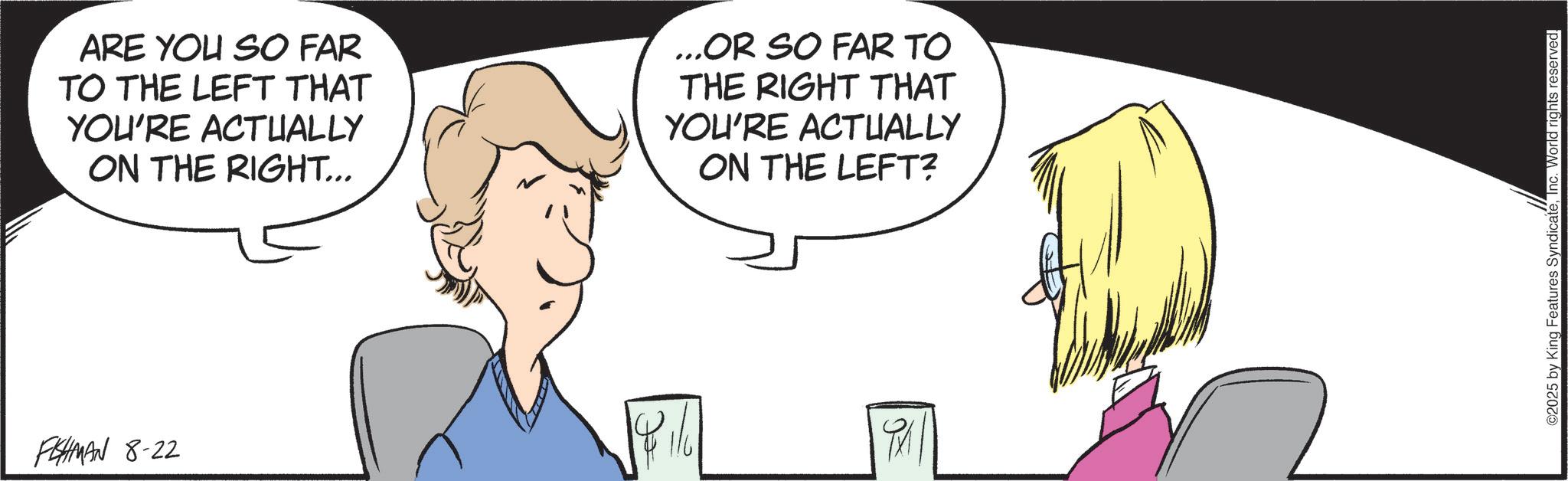 Animated cartoon OCR: PEHMAN 8-22 ARE YOU SO FAR TO THE LEFT THAT YOU'RE ACTUALLY ON THE RIGHT... ...OR SO FAR TO THE RIGHT THAT YOU'RE ACTUALLY ON THE LEFT? ©2025 by King Features SyndicateInc. World rights reserved. PEHMAN 8-22 ARE YOU SO FAR TO THE LEFT THAT YOU'RE ACTUALLY ON THE RIGHT ... ... OR SO FAR TO THE RIGHT THAT YOU'RE ACTUALLY ON THE LEFT ? © 2025 by King Features SyndicateInc. World rights reserved .