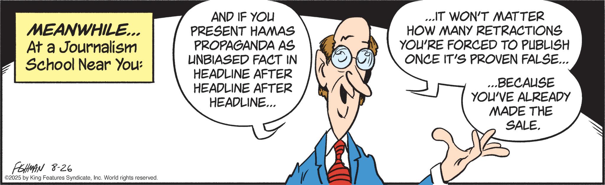 Fiction OCR: MEANWHILE... At a Journalism School Near You: FSHMAN 8-26 ©2025 by King Features SyndicateInc. World rights reserved. AND IF YOU PRESENT HAMAS PROPAGANDA AS UNBIASED FACT IN HEADLINE AFTER HEADLINE AFTER HEADLINE... ...IT WON'T MATTER HOW MANY RETRACTIONS YOU'RE FORCED TO PUBLISH ONCE IT'S PROVEN FALSE... ...BECAUSE YOU'VE ALREADY MADE THE SALE. MEANWHILE ... At a Journalism School Near You : FSHMAN 8-26 © 2025 by King Features SyndicateInc. World rights reserved . AND IF YOU PRESENT HAMAS PROPAGANDA AS UNBIASED FACT IN HEADLINE AFTER HEADLINE AFTER HEADLINE ... ... IT WON'T MATTER HOW MANY RETRACTIONS YOU'RE FORCED TO PUBLISH ONCE IT'S PROVEN FALSE ... ... BECAUSE YOU'VE ALREADY MADE THE SALE .