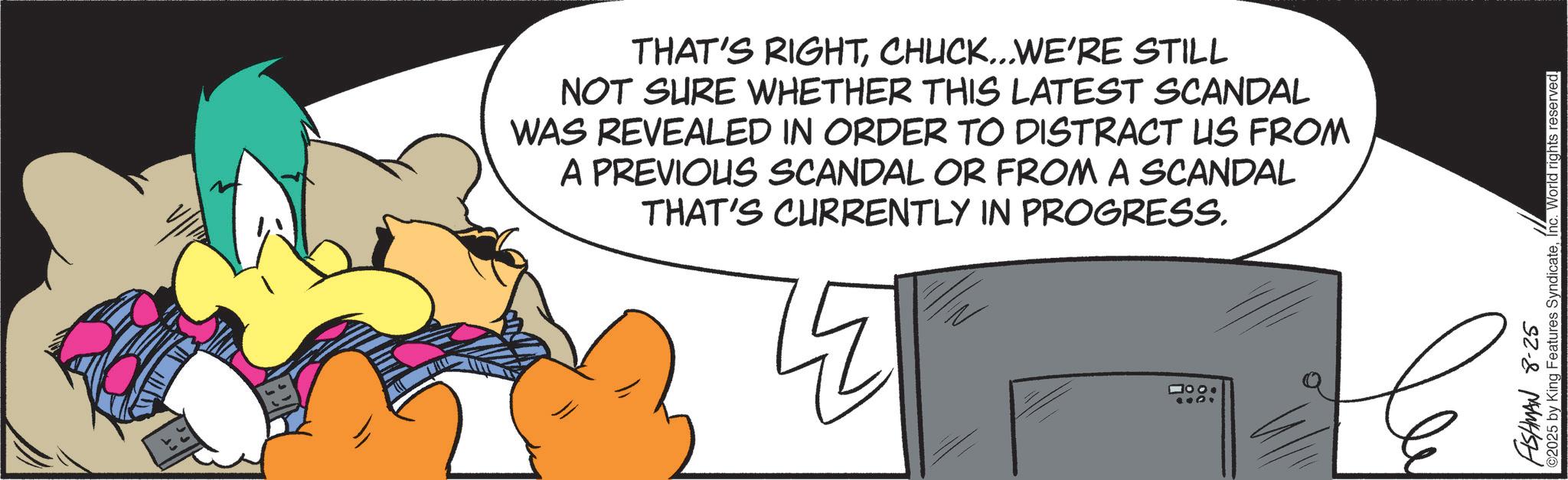 Comics OCR: THAT'S RIGHTCHUCK...WE'RE STILL NOT SURE WHETHER THIS LATEST SCANDAL WAS REVEALED IN ORDER TO DISTRACT US FROM A PREVIOUS SCANDAL OR FROM A SCANDAL THAT'S CURRENTLY IN PROGRESS. 1000 FISHMAN 8-25 ©2025 by King Features SyndicateInc. World rights reserved. THAT'S RIGHTCHUCK ... WE'RE STILL NOT SURE WHETHER THIS LATEST SCANDAL WAS REVEALED IN ORDER TO DISTRACT US FROM A PREVIOUS SCANDAL OR FROM A SCANDAL THAT'S CURRENTLY IN PROGRESS . 1000 FISHMAN 8-25 © 2025 by King Features SyndicateInc. World rights reserved .