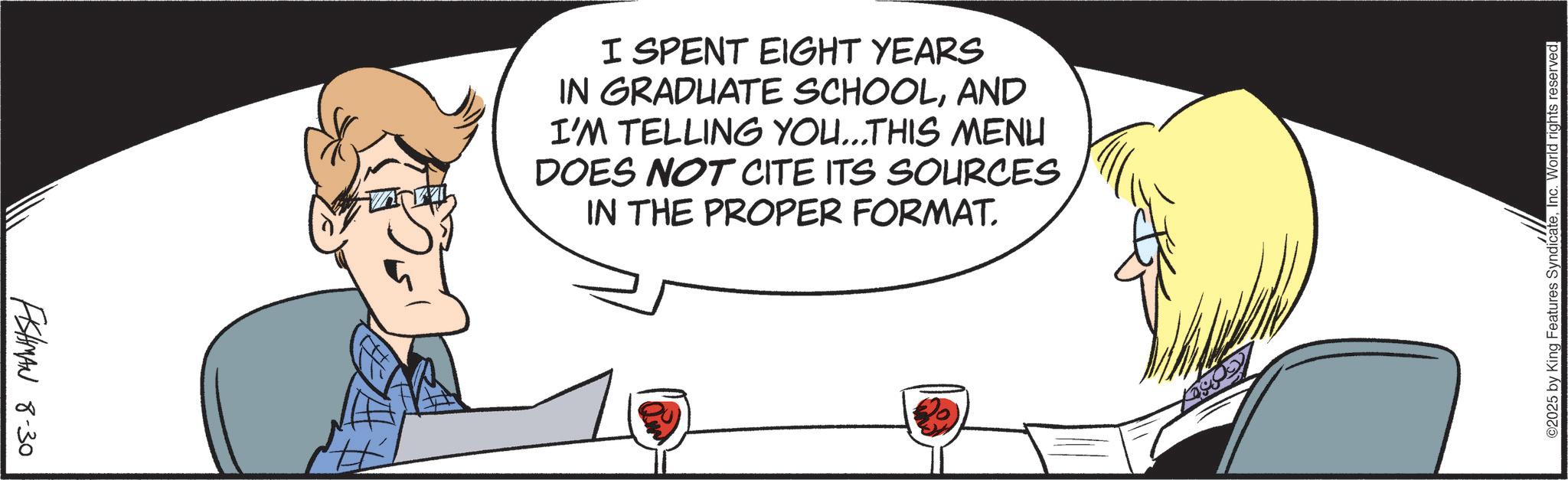 Fiction OCR: FISHMAN 8-30 I SPENT EIGHT YEARS IN GRADUATE SCHOOLAND I'M TELLING YOU...THIS MENU DOES NOT CITE ITS SOURCES IN THE PROPER FORMAT. ©2025 by King Features SyndicateInc. World rights reserved. FISHMAN 8-30 I SPENT EIGHT YEARS IN GRADUATE SCHOOLAND I'M TELLING YOU ... THIS MENU DOES NOT CITE ITS SOURCES IN THE PROPER FORMAT . © 2025 by King Features SyndicateInc. World rights reserved .
