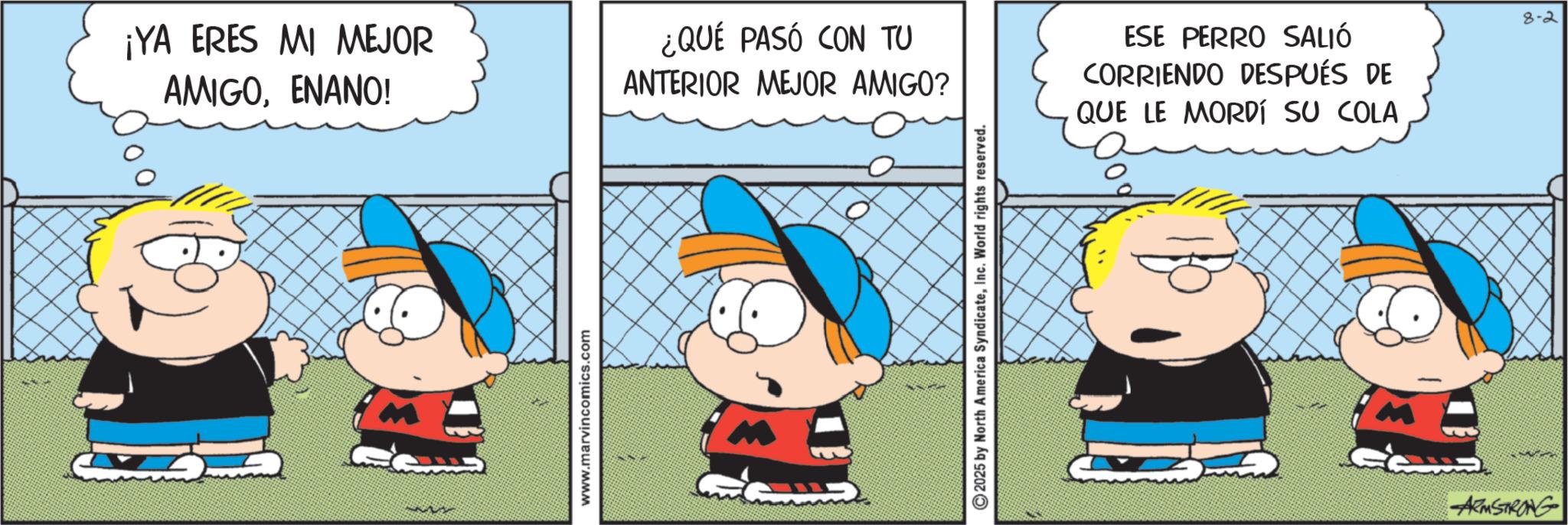 Pleased OCR: ¡YA ERES MI MEJOR AMIGOENANO! ¿QUÉ PASÓ CON TU ANTERIOR MEJOR AMIGO? www.marvincomics.com 2025 by North America SyndicateInc. World rights reserved. ESE PERRO SALIÓ CORRIENDO DESPUÉS DE O QUE LE MORDÍ SU COLA 8-2 ARMSTRONG ¡ YA ERES MI MEJOR AMIGOENANO ! ¿ QUÉ PASÓ CON TU ANTERIOR MEJOR AMIGO ? www.marvincomics.com 2025 by North America SyndicateInc. World rights reserved . ESE PERRO SALIÓ CORRIENDO DESPUÉS DE O QUE LE MORDÍ SU COLA 8-2 ARMSTRONG