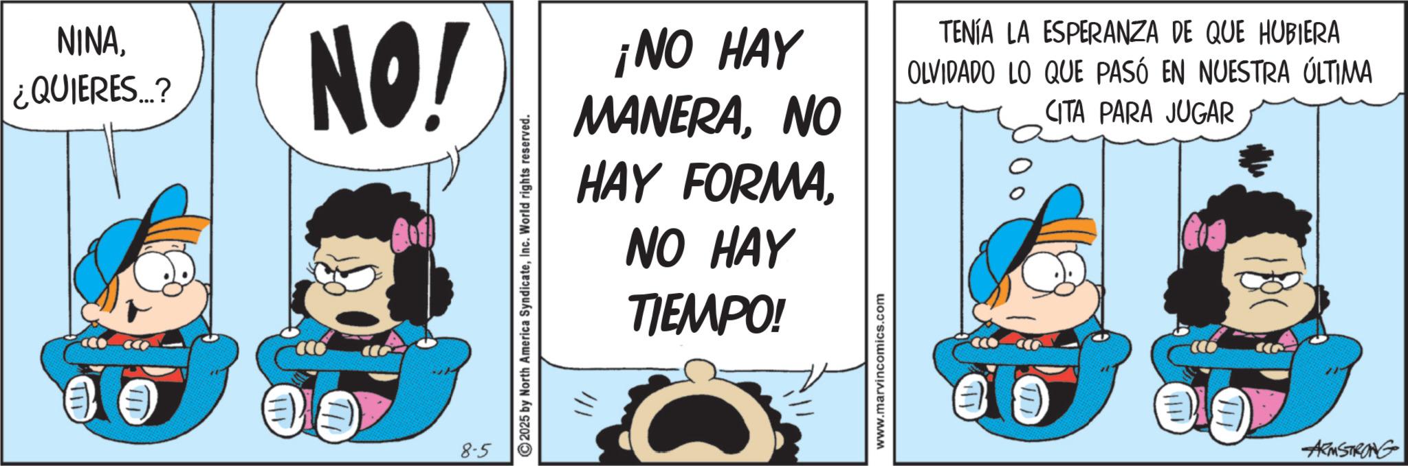 Animated cartoon OCR: NINA¿QUIERES...? NO! 8-5 2025 by North America SyndicateInc. World rights reserved. ¡NO HAY MANERANO HAY FORMANO HAY TIEMPO! www.marvincomics.com TENÍA LA ESPERANZA DE QUE HUBIERA OLVIDADO LO QUE PASÓ EN NUESTRA ÚLTIMA CITA PARA JUGAR ARMSTRONG NINA¿ QUIERES ... ? NO ! 8-5 2025 by North America SyndicateInc. World rights reserved . ¡ NO HAY MANERANO HAY FORMANO HAY TIEMPO ! www.marvincomics.com TENÍA LA ESPERANZA DE QUE HUBIERA OLVIDADO LO QUE PASÓ EN NUESTRA ÚLTIMA CITA PARA JUGAR ARMSTRONG