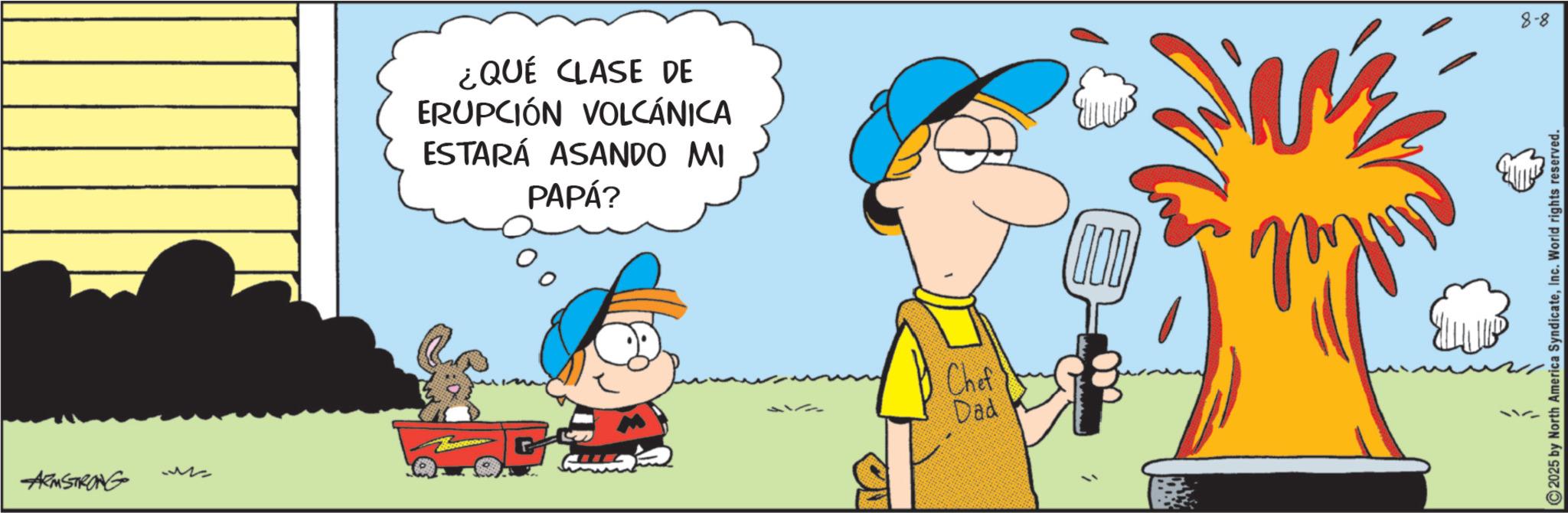 Comics OCR: ARMSTRONG M ¿QUÉ CLASE DE ERUPCIÓN VOLCÁNICA ESTARÁ ASANDO MI PAPÁ? Chef' Dad 000 8-8 2025 by North America SyndicateInc. World rights reserved. ARMSTRONG M ¿ QUÉ CLASE DE ERUPCIÓN VOLCÁNICA ESTARÁ ASANDO MI PAPÁ ? Chef ' Dad 000 8-8 2025 by North America SyndicateInc. World rights reserved .