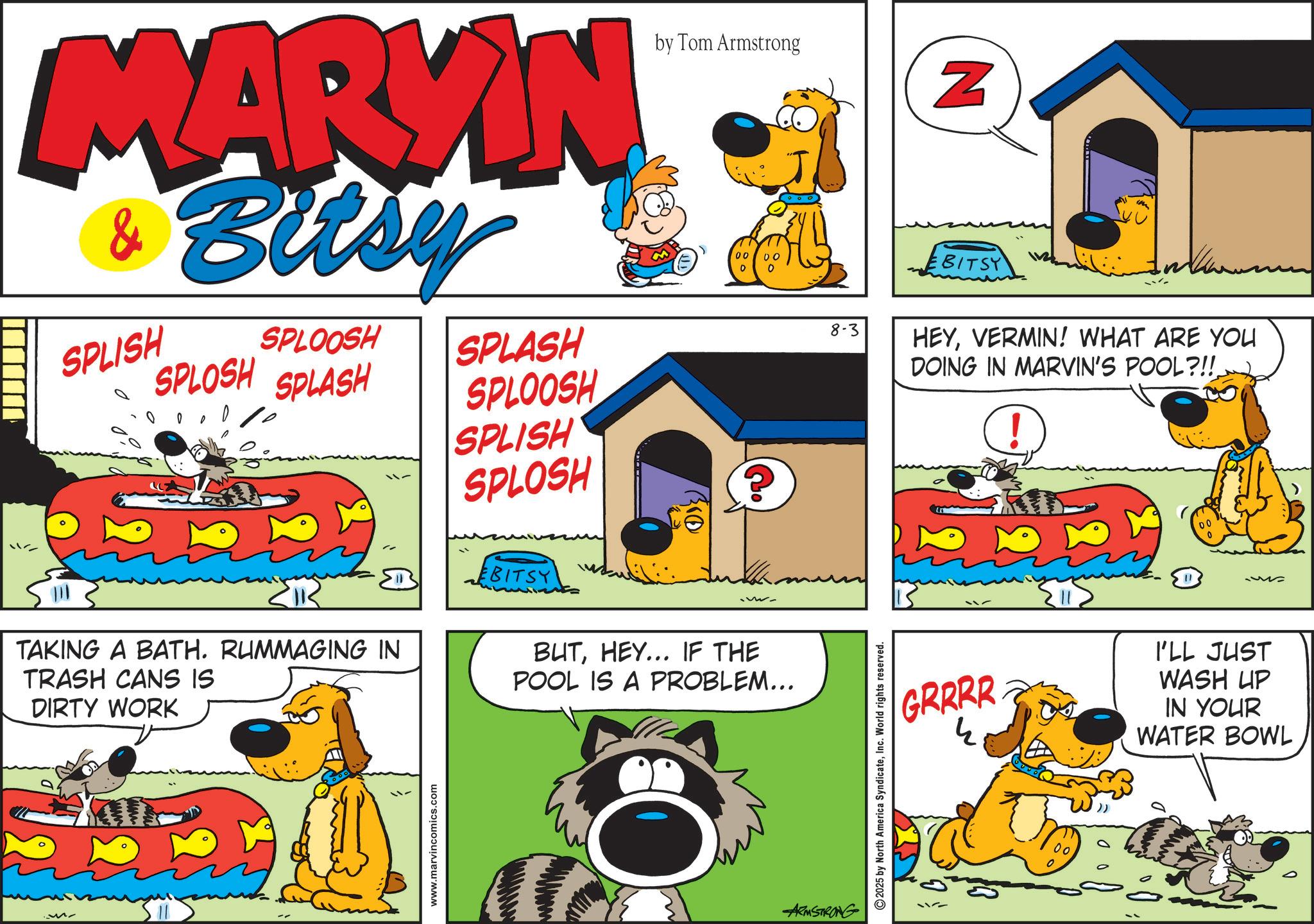 Publication OCR: MARYIN & Bitsy SPLISH SPLOOSH SPLOSH SPLASH SPLASH SPLOOSH SPLISH SPLOSH by Tom Armstrong 0 00 00 BITSY ww TAKING A BATH. RUMMAGING IN TRASH CANS IS DIRTY WORK BUTHEY... IF THE POOL IS A PROBLEM... Mr www.marvincomics.com ARMSTRONG N EBITSY 8-3 HEYVERMIN! WHAT ARE YOU DOING IN MARVIN'S POOL?!! ! 2025 by North America SyndicateInc. World rights reserved. 0 GRRRR I'LL JUST WASH UP IN YOUR WATER BOWL 00 MARYIN & Bitsy SPLISH SPLOOSH SPLOSH SPLASH SPLASH SPLOOSH SPLISH SPLOSH by Tom Armstrong 0 00 00 BITSY ww TAKING A BATH . RUMMAGING IN TRASH CANS IS DIRTY WORK BUTHEY ... IF THE POOL IS A PROBLEM ... Mr www.marvincomics.com ARMSTRONG N EBITSY 8-3 HEYVERMIN ! WHAT ARE YOU DOING IN MARVIN'S POOL ? !! ! 2025 by North America SyndicateInc. World rights reserved . 0 GRRRR I'LL JUST WASH UP IN YOUR WATER BOWL 00
