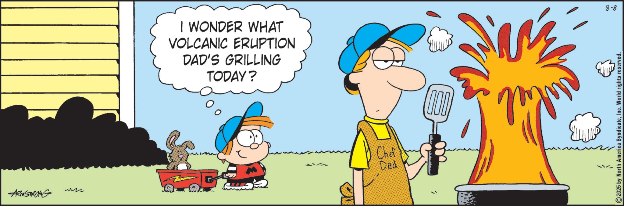Animated cartoon OCR: ARMSTRONG ?? I WONDER WHAT VOLCANIC ERUPTION DAD'S GRILLING TODAY? Chef Dad 8-8 2025 by North America SyndicateInc. World rights reserved. ARMSTRONG ?? I WONDER WHAT VOLCANIC ERUPTION DAD'S GRILLING TODAY ? Chef Dad 8-8 2025 by North America SyndicateInc. World rights reserved .