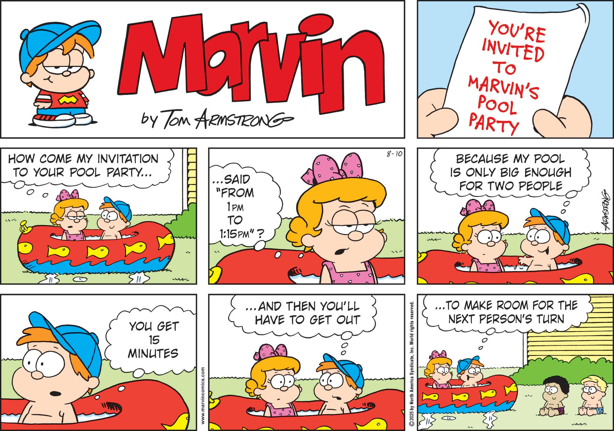 Happiness OCR: Marvin by Tom ARMSTRONG HOW COME MY INVITATION TO YOUR POOL PARTY... 1 ...SAID "FROM 1PM TO 1:15PM"? YOU GET 15 MINUTES ...AND THEN YOU'LL HAVE TO GET OUT www.marvincomics.com 8-10 2025 by North America SyndicateInc. World rights reserved. YOU'RE INVITED ?? MARVIN'S POOL PARTY BECAUSE MY POOL IS ONLY BIG ENOUGH FOR TWO PEOPLE ...TO MAKE ROOM FOR THE NEXT PERSON'S TURN Przuswant Marvin by Tom ARMSTRONG HOW COME MY INVITATION TO YOUR POOL PARTY ... 1 ... SAID " FROM 1PM TO 1:15 PM " ? YOU GET 15 MINUTES ... AND THEN YOU'LL HAVE TO GET OUT www.marvincomics.com 8-10 2025 by North America SyndicateInc. World rights reserved . YOU'RE INVITED ?? MARVIN'S POOL PARTY BECAUSE MY POOL IS ONLY BIG ENOUGH FOR TWO PEOPLE ... TO MAKE ROOM FOR THE NEXT PERSON'S TURN Przuswant