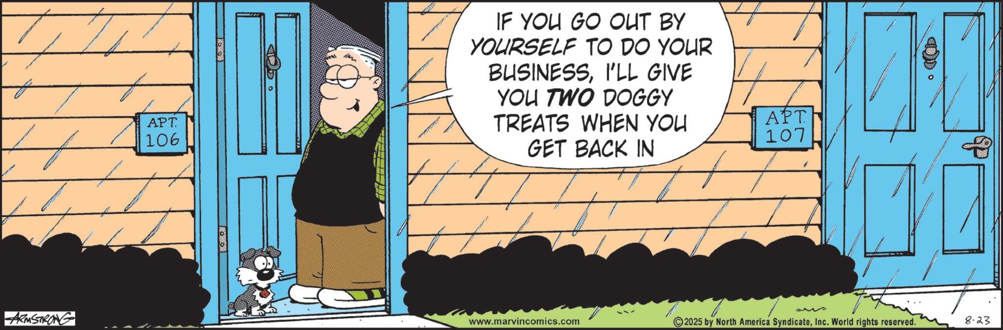 Comic book OCR: ARMSTRONG APT. 106 IF YOU GO OUT BY YOURSELF TO DO YOUR BUSINESSI'LL GIVE YOU TWO DOGGY TREATS WHEN YOU GET BACK IN APT 107 www.marvincomics.com 2025 by North America SyndicateInc. World rights reserved. 8-23 ARMSTRONG APT . 106 IF YOU GO OUT BY YOURSELF TO DO YOUR BUSINESSI'LL GIVE YOU TWO DOGGY TREATS WHEN YOU GET BACK IN APT 107 www.marvincomics.com 2025 by North America SyndicateInc. World rights reserved . 8-23