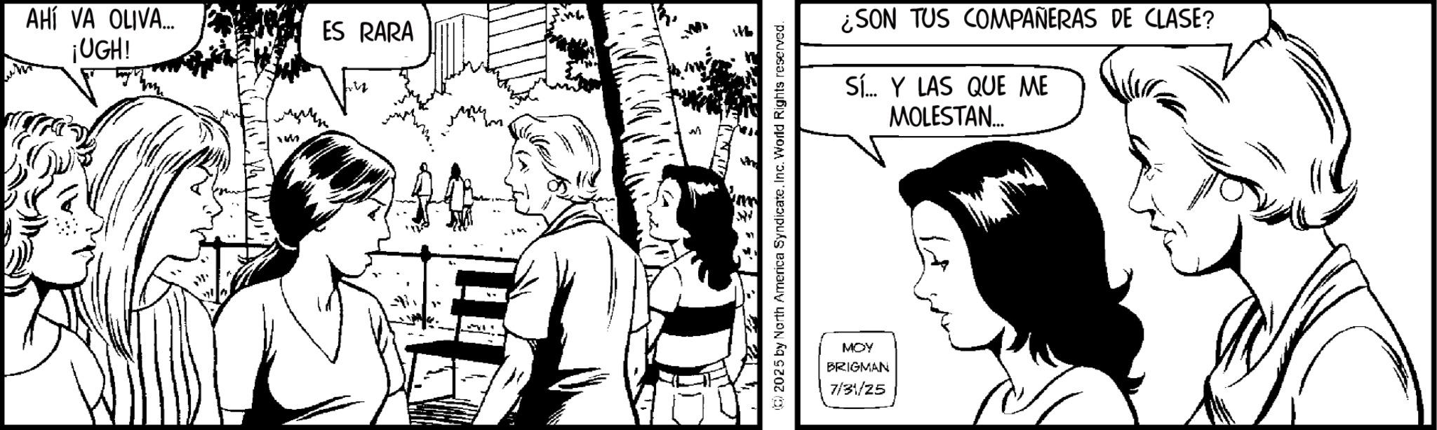Line art OCR: AHÍ VA OLIVA.... ES RARA ¡UGH! n 2025 by North America Syndicate. Inc. World Rights reserved. MOY BRIGMAN 7/31/25 ¿SON TUS COMPAÑERAS DE CLASE? Sí... Y LAS QUE ME MOLESTAN... AHÍ VA OLIVA .... ES RARA ¡ UGH ! n 2025 by North America Syndicate . Inc. World Rights reserved . MOY BRIGMAN 7/31/25 ¿ SON TUS COMPAÑERAS DE CLASE ? Sí ... Y LAS QUE ME MOLESTAN ...