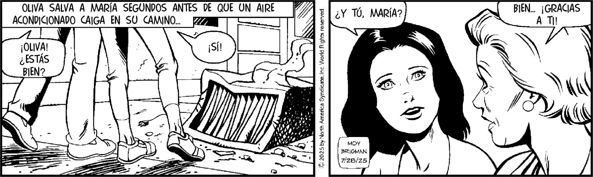 Publication OCR: OLIVA SALVA A MARÍA SEGUNDOS ANTES DE QUE UN AIRE ACONDICIONADO CAIGA EN SU CAMINO... ¿Y TÚMARÍA? 1 ¡OLIVA! ¡Sí! ¿ESTÁS BIEN? MOY BRIGMAN 7/28/25 BIEN... ¡GRACIAS A TI! OLIVA SALVA A MARÍA SEGUNDOS ANTES DE QUE UN AIRE ACONDICIONADO CAIGA EN SU CAMINO ... ¿ Y TÚMARÍA ? 1 ¡ OLIVA ! ¡ Sí ! ¿ ESTÁS BIEN ? MOY BRIGMAN 7/28/25 BIEN ... ¡ GRACIAS A TI !