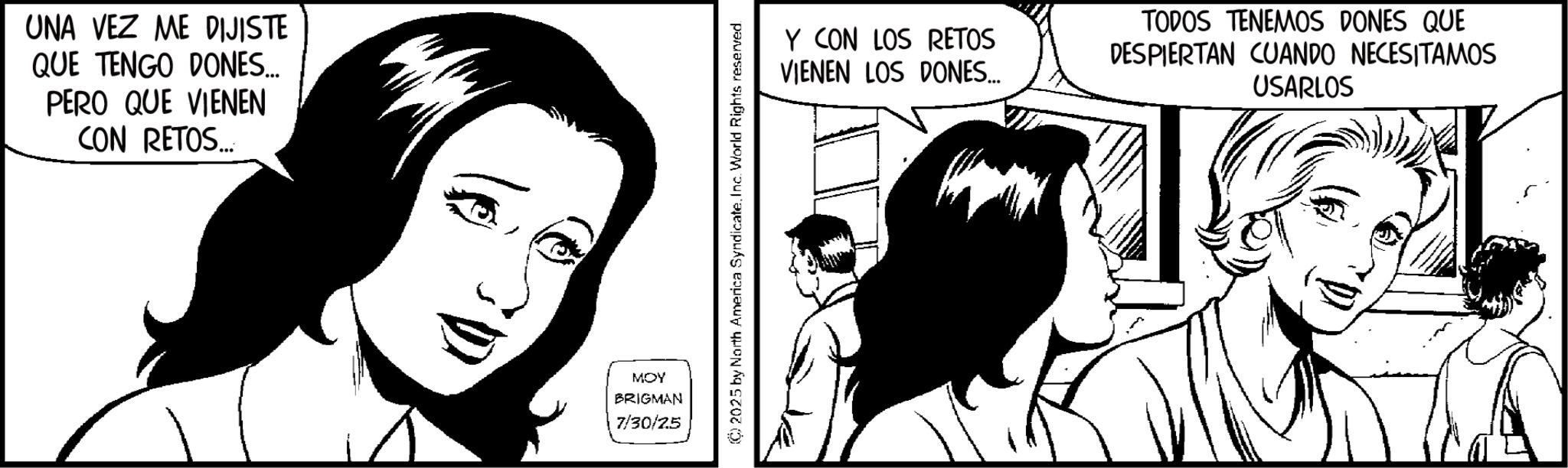 Fiction OCR: UNA VEZ ME DIJISTE QUE TENGO DONES... PERO QUE VIENEN CON RETOS... MOY BRIGMAN 7/30/25 (C) 2025 by North America Syndicate. Inc. World Rights reserved. Y CON LOS RETOS VIENEN LOS DONES... TODOS TENEMOS DONES QUE DESPIERTAN CUANDO NECESITAMOS USARLOS UNA VEZ ME DIJISTE QUE TENGO DONES ... PERO QUE VIENEN CON RETOS ... MOY BRIGMAN 7/30/25 ( C ) 2025 by North America Syndicate . Inc. World Rights reserved . Y CON LOS RETOS VIENEN LOS DONES ... TODOS TENEMOS DONES QUE DESPIERTAN CUANDO NECESITAMOS USARLOS