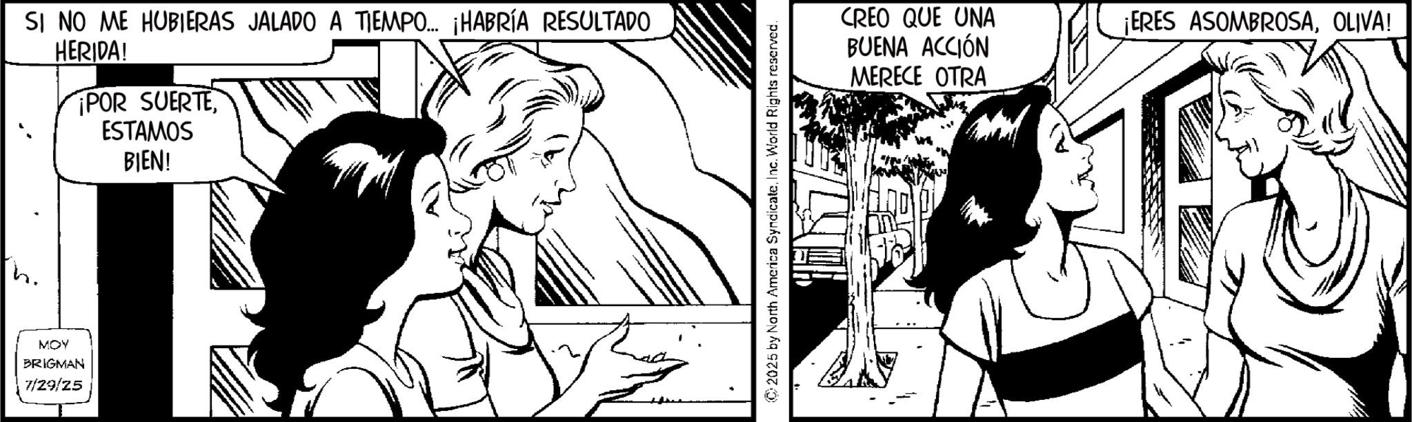 Publication OCR: SI NO ME HUBIERAS JALADO A TIEMPO... ¡HABRÍA RESULTADO HERIDA! ¡POR SUERTEESTAMOS BIEN! MOY BRIGMAN 7/29/25 ©2025 by North America SyndicateInc. World Rights reserved. CREO QUE UNA BUENA ACCIÓN MERECE OTRA ¡ERES ASOMBROSAOLIVA! SI NO ME HUBIERAS JALADO A TIEMPO ... ¡ HABRÍA RESULTADO HERIDA ! ¡ POR SUERTEESTAMOS BIEN ! MOY BRIGMAN 7/29/25 © 2025 by North America SyndicateInc. World Rights reserved . CREO QUE UNA BUENA ACCIÓN MERECE OTRA ¡ ERES ASOMBROSAOLIVA !