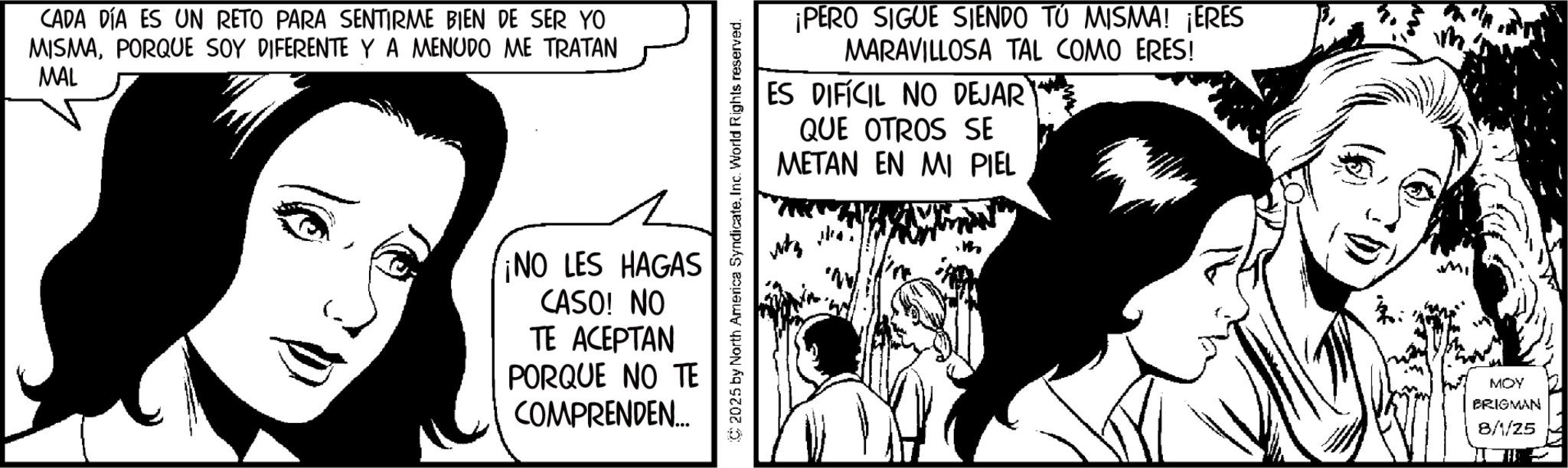 Fictional character OCR: CADA DÍA ES UN RETO PARA SENTIRME BIEN DE SER YO MISMAPORQUE SOY DIFERENTE Y A MENUDO ME TRATAN MAL ¡PERO SIGUE SIENDO TO MISMA! ¡ERES MARAVILLOSA TAL COMO ERES! ES DIFÍCIL NO DEJAR QUE OTROS SE METAN EN MI PIEL C2025 by North America SyndicateInc. World Rights reserved. ¡NO LES HAGAS CASO! NO TE ACEPTAN PORQUE NO TE COMPRENDEN.... MOY BRIGMAN 8/1/25 CADA DÍA ES UN RETO PARA SENTIRME BIEN DE SER YO MISMAPORQUE SOY DIFERENTE Y A MENUDO ME TRATAN MAL ¡ PERO SIGUE SIENDO TO MISMA ! ¡ ERES MARAVILLOSA TAL COMO ERES ! ES DIFÍCIL NO DEJAR QUE OTROS SE METAN EN MI PIEL C2025 by North America SyndicateInc. World Rights reserved . ¡ NO LES HAGAS CASO ! NO TE ACEPTAN PORQUE NO TE COMPRENDEN .... MOY BRIGMAN 8/1/25