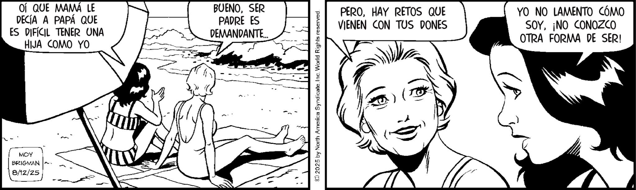 Line art OCR: MOY BRIGMAN 8/12/25 OÍ QUE MAMÁ LE DECÍA A PAPÁ QUE ES DIFÍCIL TENER UNA HIJA COMO YO BUENOSER PADRE ES DEMANDANTE.... (C) 2025 by North America SyndicateInc. World Rights reserved. PEROHAY RETOS QUE VIENEN CON TUS DONES YO NO LAMENTO CÓMO SOY¡NO CONOZCO OTRA FORMA DE SER! MOY BRIGMAN 8/12/25 OÍ QUE MAMÁ LE DECÍA A PAPÁ QUE ES DIFÍCIL TENER UNA HIJA COMO YO BUENOSER PADRE ES DEMANDANTE .... ( C ) 2025 by North America SyndicateInc. World Rights reserved . PEROHAY RETOS QUE VIENEN CON TUS DONES YO NO LAMENTO CÓMO SOY¡ NO CONOZCO OTRA FORMA DE SER !