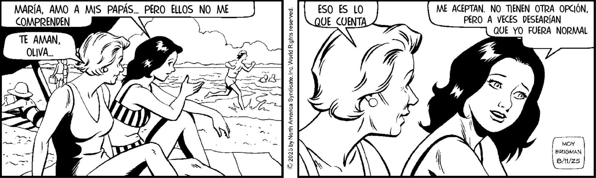 Conversation OCR: MARÍAAMO A MIS PAPÁS... PERO ELLOS NO ME COMPRENDEN TE AMANOLIVA... 28 ©2025 by North America Syndicate. Inc. World Rights reserved. ESO ES LO QUE CUENTA ME ACEPTAN. NO TIENEN OTRA OPCIÓNPERO A VECES DESEARÍAN QUE YO FUERA NORMAL MOY BRIGMAN 8/11/25 MARÍAAMO A MIS PAPÁS ... PERO ELLOS NO ME COMPRENDEN TE AMANOLIVA ... 28 © 2025 by North America Syndicate . Inc. World Rights reserved . ESO ES LO QUE CUENTA ME ACEPTAN . NO TIENEN OTRA OPCIÓNPERO A VECES DESEARÍAN QUE YO FUERA NORMAL MOY BRIGMAN 8/11/25