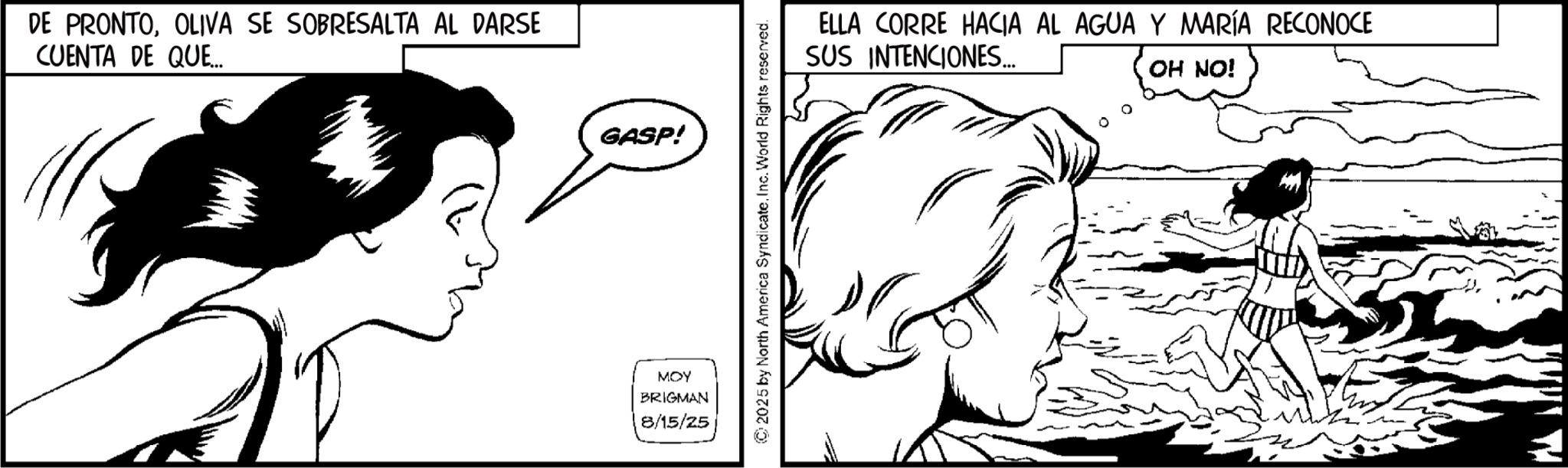 Comics OCR: DE PRONTOOLIVA SE SOBRESALTA AL DARSE CUENTA DE QUE... GASP! MOY BRIGMAN 8/15/25 © 2025 by North America SyndicateInc. World Rights reserved. ELLA CORRE HACIA AL AGUA Y MARÍA RECONOCE SUS INTENCIONES... OH NO! DE PRONTOOLIVA SE SOBRESALTA AL DARSE CUENTA DE QUE ... GASP ! MOY BRIGMAN 8/15/25 © 2025 by North America SyndicateInc. World Rights reserved . ELLA CORRE HACIA AL AGUA Y MARÍA RECONOCE SUS INTENCIONES ... OH NO !