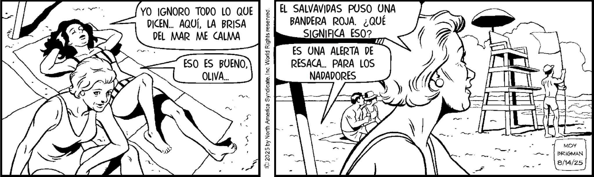 Fictional character OCR: YO IGNORO TODO LO QUE DICEN... AQUÍLA BRISA DEL MAR ME CALMA ESO ES BUENOOLIVA... EL SALVAVIDAS PUSO UNA BANDERA ROJA. ¿QUÉ SIGNIFICA ESO? ES UNA ALERTA DE RESACA... PARA LOS NADADORES © 2025 by North America Syndicate. Inc. World Rights reserved. MOY BRIGMAN 8/14/25 YO IGNORO TODO LO QUE DICEN ... AQUÍLA BRISA DEL MAR ME CALMA ESO ES BUENOOLIVA ... EL SALVAVIDAS PUSO UNA BANDERA ROJA . ¿ QUÉ SIGNIFICA ESO ? ES UNA ALERTA DE RESACA ... PARA LOS NADADORES © 2025 by North America Syndicate . Inc. World Rights reserved . MOY BRIGMAN 8/14/25