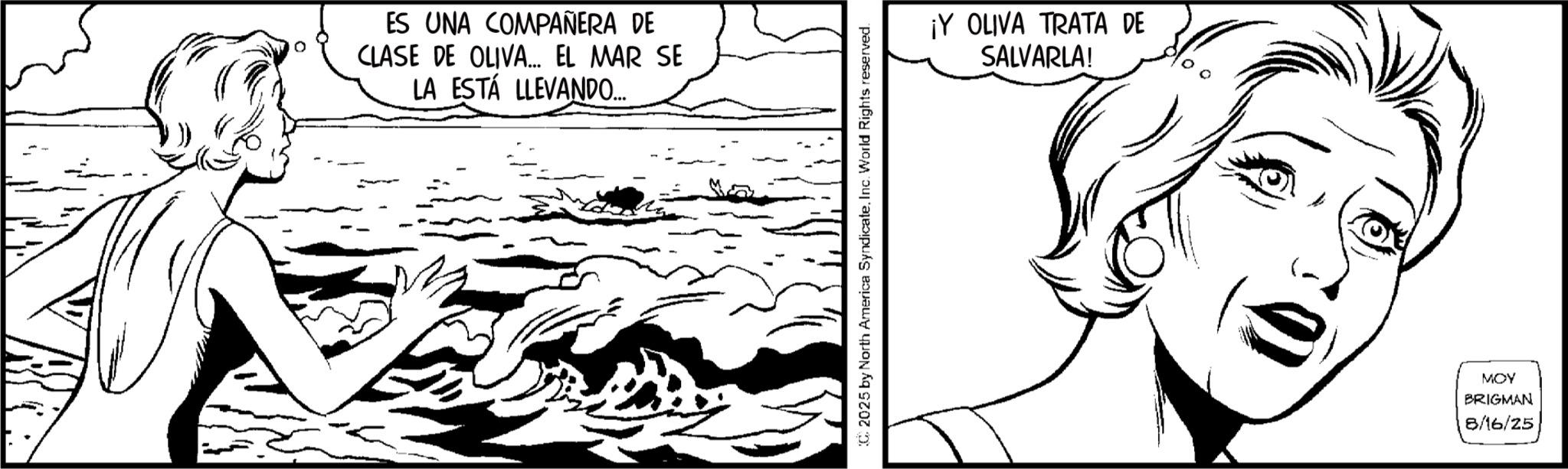 Fictional character OCR: ES UNA COMPAÑERA DE CLASE DE OLIVA... EL MAR SE LA ESTÁ LLEVANDO.... C2025 by North America SyndicateInc. World Rights reserved. ¡Y OLIVA TRATA DE SALVARLA! MOY BRIGMAN 8/16/25 ES UNA COMPAÑERA DE CLASE DE OLIVA ... EL MAR SE LA ESTÁ LLEVANDO .... C2025 by North America SyndicateInc. World Rights reserved . ¡ Y OLIVA TRATA DE SALVARLA ! MOY BRIGMAN 8/16/25