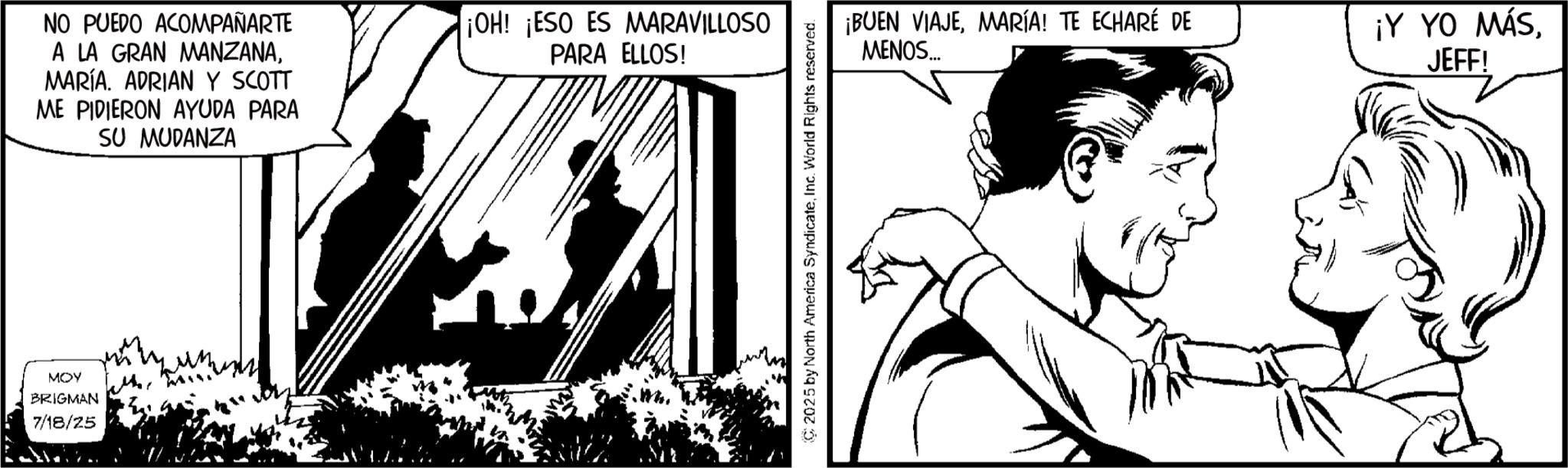 Comic book OCR: NO PUEDO ACOMPAÑARTE A LA GRAN MANZANAMARÍA. ADRIAN Y SCOTT ME PIDIERON AYUDA PARA SU MUDANZA ¡OH! ¡ESO ES MARAVILLOSO PARA ELLOS! MOY BRIGMAN 7/18/25 un 2025 by North America SyndicateInc. World Rights reserved. ¡BUEN VIAJEMARÍA! TE ECHARÉ DE MENOS... ¡Y YO MÁSJEFF! NO PUEDO ACOMPAÑARTE A LA GRAN MANZANAMARÍA . ADRIAN Y SCOTT ME PIDIERON AYUDA PARA SU MUDANZA ¡ OH ! ¡ ESO ES MARAVILLOSO PARA ELLOS ! MOY BRIGMAN 7/18/25 un 2025 by North America SyndicateInc. World Rights reserved . ¡ BUEN VIAJEMARÍA ! TE ECHARÉ DE MENOS ... ¡ Y YO MÁSJEFF !