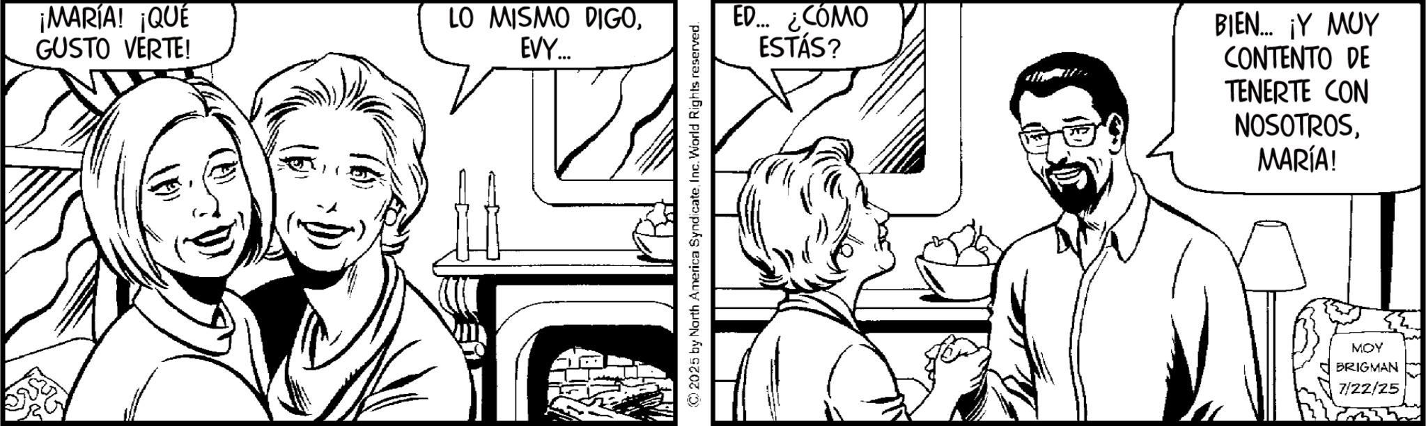 Fiction OCR: ¡MARÍA! ¡QUÉ GUSTO VERTE! LO MISMO DIGOEVY.... ©2025 by North America SyndicateInc. World Rights reserved. ED... ¿CÓMO ESTÁS? BIEN... ¡Y MUY CONTENTO DE TENERTE CON NOSOTROSMARÍA! MOY BRIGMAN 7/22/25 ¡ MARÍA ! ¡ QUÉ GUSTO VERTE ! LO MISMO DIGOEVY .... © 2025 by North America SyndicateInc. World Rights reserved . ED ... ¿ CÓMO ESTÁS ? BIEN ... ¡ Y MUY CONTENTO DE TENERTE CON NOSOTROSMARÍA ! MOY BRIGMAN 7/22/25