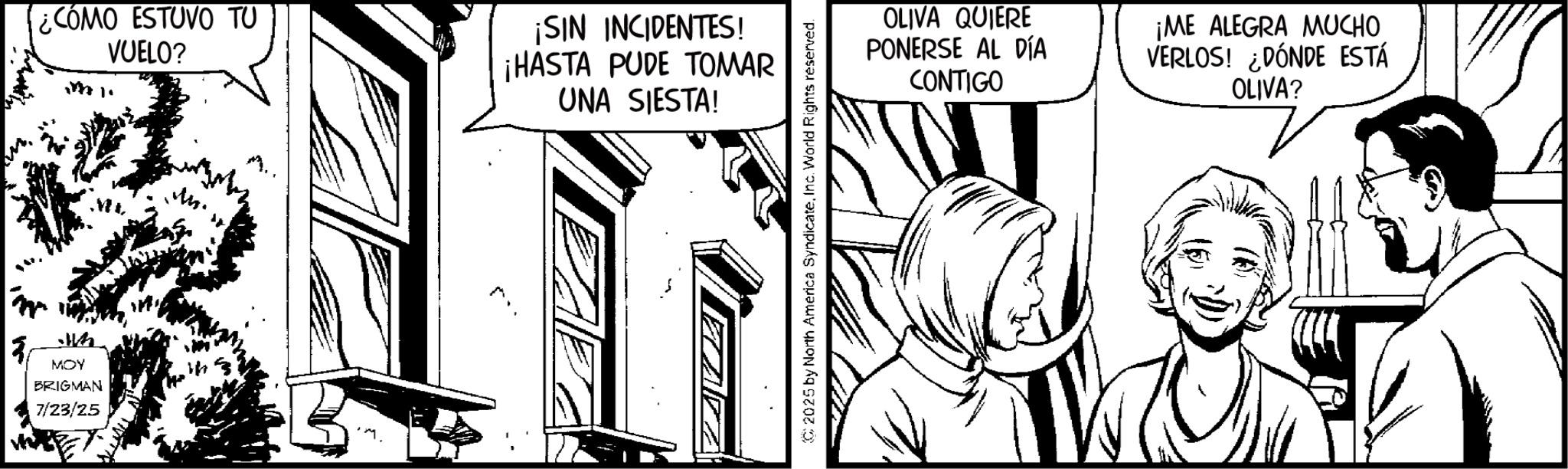 Pleased OCR: ¿CÓMO ESTUVO TU VUELO? ¡SIN INCIDENTES! ¡HASTA PUDE TOMAR UNA SIESTA! OLIVA QUIERE PONERSE AL DÍA CONTIGO ¡ME ALEGRA MUCHO VERLOS! ¿DÓNDE ESTÁ OLIVA? MOY BRIGMAN 7/23/25 ¿ CÓMO ESTUVO TU VUELO ? ¡ SIN INCIDENTES ! ¡ HASTA PUDE TOMAR UNA SIESTA ! OLIVA QUIERE PONERSE AL DÍA CONTIGO ¡ ME ALEGRA MUCHO VERLOS ! ¿ DÓNDE ESTÁ OLIVA ? MOY BRIGMAN 7/23/25