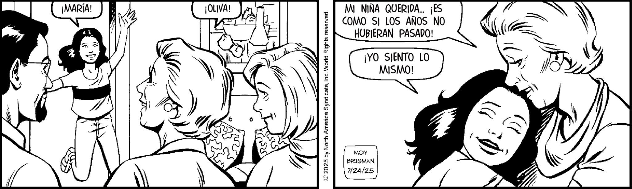 Gesture OCR: ¡MARÍA! ¡OLIVA! MI NIÑA QUERIDA... ¡ES COMO SI LOS AÑOS NO HUBIERAN PASADO! ¡YO SIENTO LO MISMO! ©2025 by North America SyndicateInc. World Rights reserved. MOY BRIGMAN 7/24/25 ¡ MARÍA ! ¡ OLIVA ! MI NIÑA QUERIDA ... ¡ ES COMO SI LOS AÑOS NO HUBIERAN PASADO ! ¡ YO SIENTO LO MISMO ! © 2025 by North America SyndicateInc. World Rights reserved . MOY BRIGMAN 7/24/25