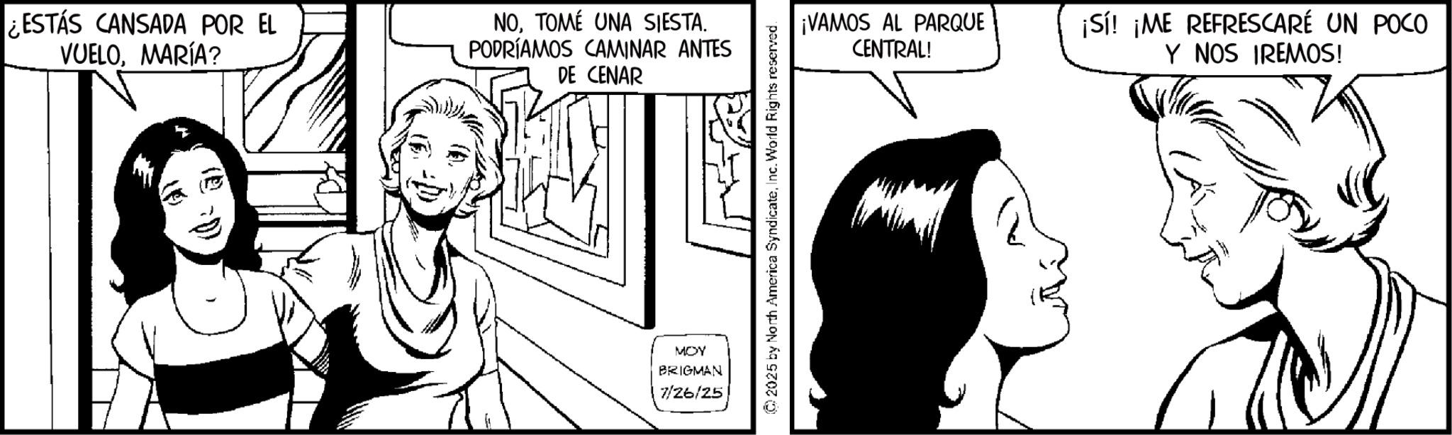 Comic book OCR: ¿ESTÁS CANSADA POR EL VUELOMARÍA? NOTOMÉ UNA SIESTA. PODRÍAMOS CAMINAR ANTES DE CENAR ¡VAMOS AL PARQUE CENTRAL! ¡Sí! ¡ME REFRESCARÉ UN POCO Y NOS IREMOS! MOY BRIGMAN 7/26/25 ¿ ESTÁS CANSADA POR EL VUELOMARÍA ? NOTOMÉ UNA SIESTA . PODRÍAMOS CAMINAR ANTES DE CENAR ¡ VAMOS AL PARQUE CENTRAL ! ¡ Sí ! ¡ ME REFRESCARÉ UN POCO Y NOS IREMOS ! MOY BRIGMAN 7/26/25