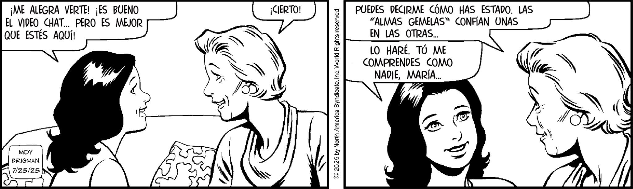 Line art OCR: ¡ME ALEGRA VERTE! ¡ES BUENO EL VIDEO CHAT... PERO ES MEJOR QUE ESTÉS AQUÍ! MOY BRIGMAN 7/25/25 ¡CIERTO! 2025 by North America Syndicate. Inc. World Rights reserved. PUEDES DECIRME CÓMO HAS ESTADO. LAS "ALMAS GEMELAS" CONFÍAN UNAS EN LAS OTRAS... LO HARÉ. TÚ ME COMPRENDES COMO NADIEMARÍA... ¡ ME ALEGRA VERTE ! ¡ ES BUENO EL VIDEO CHAT ... PERO ES MEJOR QUE ESTÉS AQUÍ ! MOY BRIGMAN 7/25/25 ¡ CIERTO ! 2025 by North America Syndicate . Inc. World Rights reserved . PUEDES DECIRME CÓMO HAS ESTADO . LAS " ALMAS GEMELAS " CONFÍAN UNAS EN LAS OTRAS ... LO HARÉ . TÚ ME COMPRENDES COMO NADIEMARÍA ...