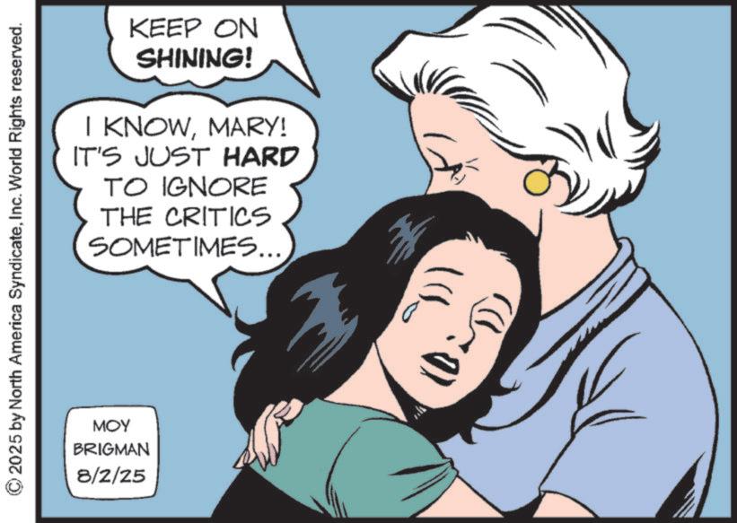 Animated cartoon OCR: KEEP ON SHINING! I KNOWMARY! IT'S JUST HARD TO IGNORE THE CRITICS SOMETIMES... © 2025 by North America SyndicateInc. World Rights reserved. MOY BRIGMAN 8/2/25 KEEP ON SHINING ! I KNOWMARY ! IT'S JUST HARD TO IGNORE THE CRITICS SOMETIMES ... © 2025 by North America SyndicateInc. World Rights reserved . MOY BRIGMAN 8/2/25
