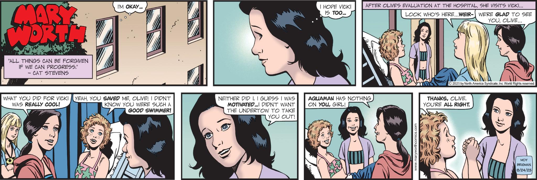 Animated cartoon OCR: MARY WORTH 'ALL THINGS CAN BE FORGIVEN IF WE CAN PROGRESS." - CAT STEVENS I'M OKAY... ? I HOPE VICKI IS TOO... WHAT YOU DID FOR VICKI YEAHOLIVE! I DIDN'T WAS REALLY COOL! KNOW YOU WERE SUCH A GOOD SWIMMER! NEITHER DID I. I GUESS I WAS MOTIVATED...I DIDN'T WANT THE UNDERTOW TO TAKE YOU OUT! ON YOUGIRL! D AFTER OLIVE'S EVALUATION AT THE HOSPITALSHE VISITS VICKI... LOOK WHO'S HERE...WEIR-WE'RE GLAD TO SEE YOUOLIVE... 2025 by North America SyndicateInc. World Rights reserved. AQUAMAN HAS NOTHING THANKSOLIVE. YOU'RE ALL RIGHT. www.maryworthcomics.com MOY BRIGMAN 8/24/25 MARY WORTH ' ALL THINGS CAN BE FORGIVEN IF WE CAN PROGRESS . " - CAT STEVENS I'M OKAY ... ? I HOPE VICKI IS TOO ... WHAT YOU DID FOR VICKI YEAHYOU SAVED MEOLIVE ! I DIDN'T WAS REALLY COOL ! KNOW YOU WERE SUCH A GOOD SWIMMER ! NEITHER DID I. I GUESS I WAS MOTIVATED ... I DIDN'T WANT THE UNDERTOW TO TAKE YOU OUT ! ON YOUGIRL ! D AFTER OLIVE'S EVALUATION AT THE HOSPITALSHE VISITS VICKI ... LOOK WHO'S HERE ... WEIR - WE'RE GLAD TO SEE YOUOLIVE ... 2025 by North America SyndicateInc. World Rights reserved . AQUAMAN HAS NOTHING THANKSOLIVE . YOU'RE ALL RIGHT . www.maryworthcomics.com MOY BRIGMAN 8/24/25