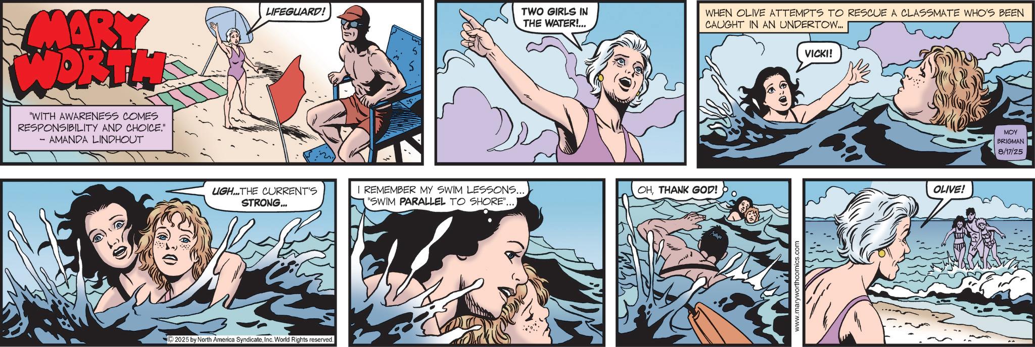 Comic book OCR: MARY WORTHS "WITH AWARENESS COMES RESPONSIBILITY AND CHOICE." - AMANDA LINDHOUT LIFEGUARD! TWO GIRLS IN THE WATER!... UGH...THE CURRENT'S STRONG... 2025 by North America SyndicateInc. World Rights reserved. I REMEMBER MY SWIM LESSONS... "SWIM PARALLEL TO SHORE".... WHEN OLIVE ATTEMPTS TO RESCUE A CLASSMATE WHO'S BEEN CAUGHT IN AN UNDERTOW... OHTHANK GOD! O www.maryworthcomics.com VICKI! OLIVE! MOY BRIGMAN 8/17/25 MARY WORTHS " WITH AWARENESS COMES RESPONSIBILITY AND CHOICE . " - AMANDA LINDHOUT LIFEGUARD ! TWO GIRLS IN THE WATER ! ... UGH ... THE CURRENT'S STRONG ... 2025 by North America SyndicateInc. World Rights reserved . I REMEMBER MY SWIM LESSONS ... " SWIM PARALLEL TO SHORE " .... WHEN OLIVE ATTEMPTS TO RESCUE A CLASSMATE WHO'S BEEN CAUGHT IN AN UNDERTOW ... OHTHANK GOD ! O www.maryworthcomics.com VICKI ! OLIVE ! MOY BRIGMAN 8/17/25