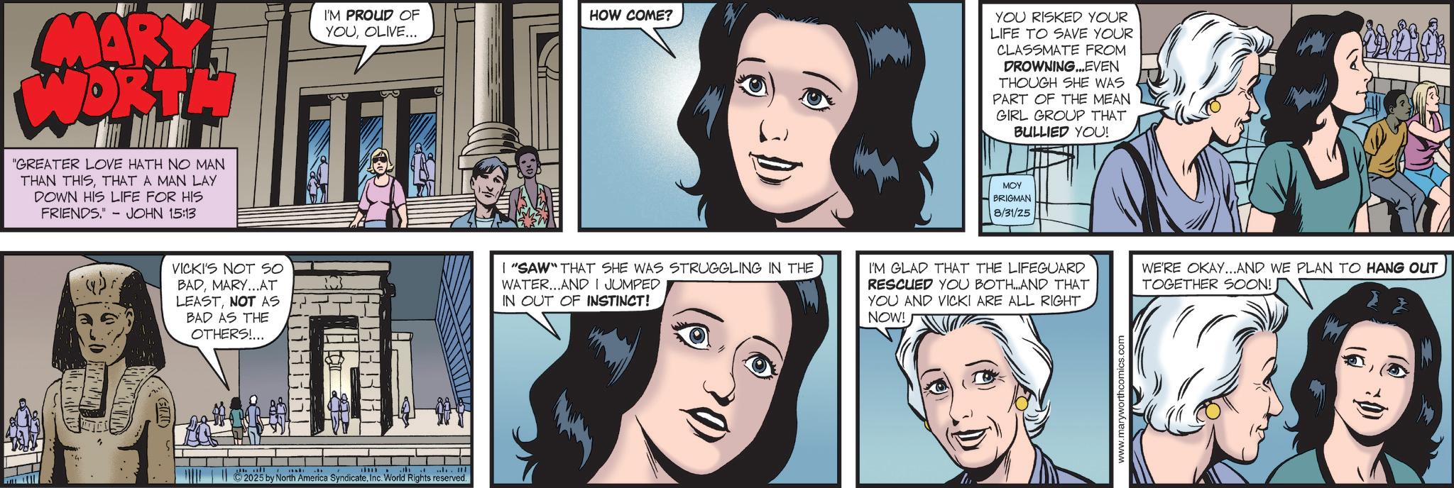 Animated cartoon OCR: MARY WORTH "GREATER LOVE HATH NO MAN THAN THISTHAT A MAN LAY DOWN HIS LIFE FOR HIS FRIENDS.' - JOHN 15:13 I'M PROUD OF HOW COME? YOUOLIVE... VICKI'S NOT SO BADMARY...AT LEASTNOT AS BAD AS THE OTHERS!... RC I "SAW" THAT SHE WAS STRUGGLING IN THE WATER...AND I JUMPED IN OUT OF INSTINCT! ' .... 2025 by North America SyndicateInc. World Rights reserved. YOU RISKED YOUR LIFE TO SAVE YOUR CLASSMATE FROM DROWNING...EVEN THOUGH SHE WAS PART OF THE MEAN GIRL GROUP THAT BULLIED YOU! MOY BRIGMAN 8/31/25 I'M GLAD THAT THE LIFEGUARD RESCUED YOU BOTH...AND THAT YOU AND VICKI ARE ALL RIGHT NOW! WE'RE OKAY...AND WE PLAN TO HANG OUT TOGETHER SOON! www.maryworthcomics.com MARY WORTH " GREATER LOVE HATH NO MAN THAN THISTHAT A MAN LAY DOWN HIS LIFE FOR HIS FRIENDS . ' - JOHN 15:13 I'M PROUD OF HOW COME ? YOUOLIVE ... VICKI'S NOT SO BADMARY ... AT LEASTNOT AS BAD AS THE OTHERS ! ... RC I " SAW " THAT SHE WAS STRUGGLING IN THE WATER ... AND I JUMPED IN OUT OF INSTINCT ! ' .... 2025 by North America SyndicateInc. World Rights reserved . YOU RISKED YOUR LIFE TO SAVE YOUR CLASSMATE FROM DROWNING ... EVEN THOUGH SHE WAS PART OF THE MEAN GIRL GROUP THAT BULLIED YOU ! MOY BRIGMAN 8/31/25 I'M GLAD THAT THE LIFEGUARD RESCUED YOU BOTH ... AND THAT YOU AND VICKI ARE ALL RIGHT NOW ! WE'RE OKAY ... AND WE PLAN TO HANG OUT TOGETHER SOON ! www.maryworthcomics.com