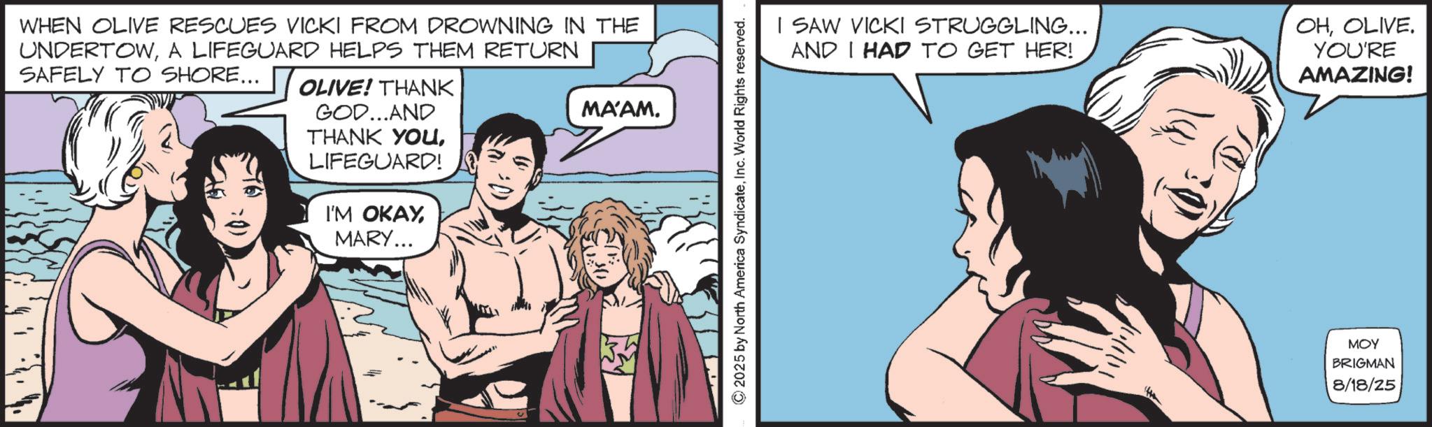 Animated cartoon OCR: WHEN OLIVE RESCUES VICKI FROM DROWNING IN THE UNDERTOWA LIFEGUARD HELPS THEM RETURN SAFELY TO SHORE... OLIVE! THANK GOD...AND THANK YOULIFEGUARD! I'M OKAYMARY... MA'AM. © 2025 by North America SyndicateInc. World Rights reserved. I SAW VICKI STRUGGLING... AND I HAD TO GET HER! OHOLIVE. YOU'RE AMAZING! MOY BRIGMAN 8/18/25 WHEN OLIVE RESCUES VICKI FROM DROWNING IN THE UNDERTOWA LIFEGUARD HELPS THEM RETURN SAFELY TO SHORE ... OLIVE ! THANK GOD ... AND THANK YOULIFEGUARD ! I'M OKAYMARY ... MA'AM . © 2025 by North America SyndicateInc. World Rights reserved . I SAW VICKI STRUGGLING ... AND I HAD TO GET HER ! OHOLIVE . YOU'RE AMAZING ! MOY BRIGMAN 8/18/25