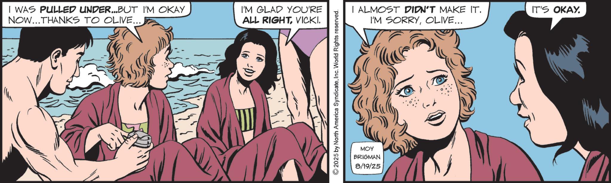 Publication OCR: I WAS PULLED UNDER...BUT I'M OKAY NOW...THANKS TO OLIVE... I'M GLAD YOU'RE ALL RIGHTVICKI. :D) 2025 by North America SyndicateInc. World Rights reserved. I ALMOST DIDN'T MAKE IT. I'M SORRYOLIVE... MOY BRIGMAN 8/19/25 IT'S OKAY. I WAS PULLED UNDER ... BUT I'M OKAY NOW ... THANKS TO OLIVE ... I'M GLAD YOU'RE ALL RIGHTVICKI . : D ) 2025 by North America SyndicateInc. World Rights reserved . I ALMOST DIDN'T MAKE IT . I'M SORRYOLIVE ... MOY BRIGMAN 8/19/25 IT'S OKAY .