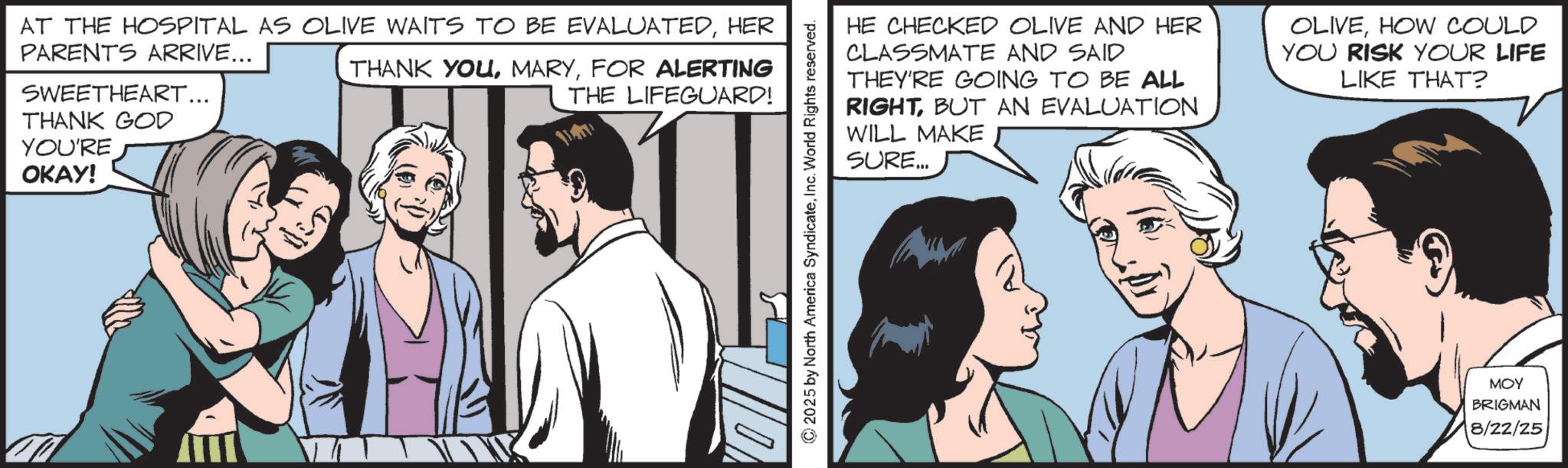 Animated cartoon OCR: AT THE HOSPITAL AS OLIVE WAITS TO BE EVALUATEDHER PARENTS ARRIVE... SWEETHEART... THANK GOD THANK YOUFOR ALERTING THE LIFEGUARD! YOU'RE ????! © 2025 by North America SyndicateInc. World Rights reserved. HE CHECKED OLIVE AND HER CLASSMATE AND SAID THEY'RE GOING TO BE ALL RIGHTBUT AN EVALUATION WILL MAKE SURE... OLIVEHOW COULD YOU RISK YOUR LIFE LIKE THAT? MOY BRIGMAN 8/22/25 AT THE HOSPITAL AS OLIVE WAITS TO BE EVALUATEDHER PARENTS ARRIVE ... SWEETHEART ... THANK GOD THANK YOUFOR ALERTING THE LIFEGUARD ! YOU'RE ???? ! © 2025 by North America SyndicateInc. World Rights reserved . HE CHECKED OLIVE AND HER CLASSMATE AND SAID THEY'RE GOING TO BE ALL RIGHTBUT AN EVALUATION WILL MAKE SURE ... OLIVEHOW COULD YOU RISK YOUR LIFE LIKE THAT ? MOY BRIGMAN 8/22/25