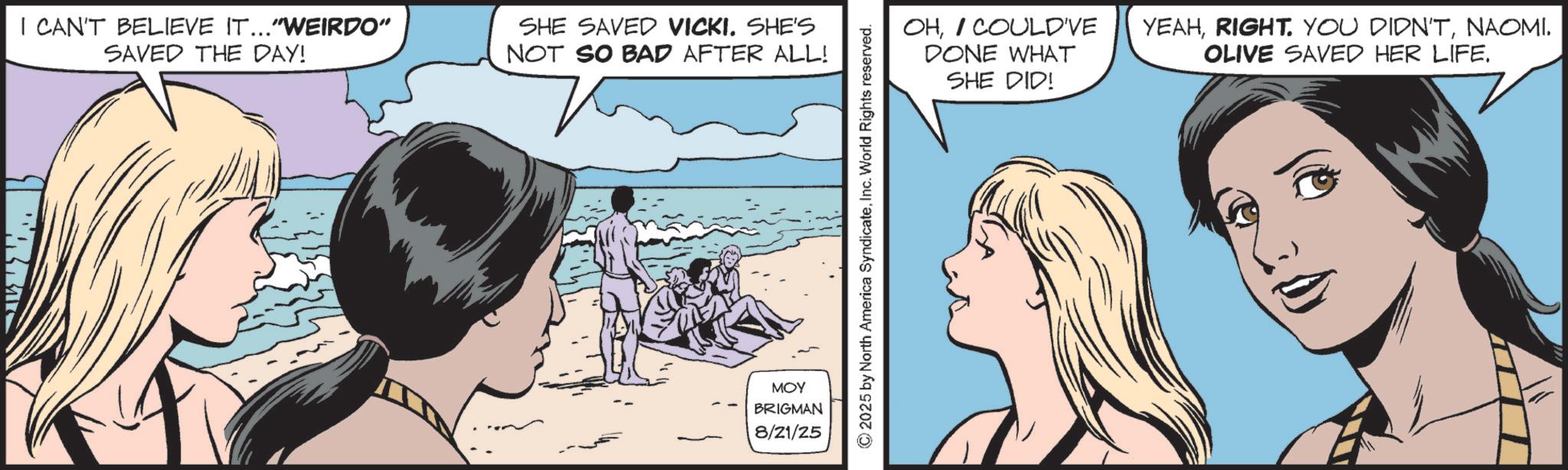Animated cartoon OCR: I CAN'T BELIEVE IT..."WEIRDO" SAVED THE DAY! SHE SAVED VICKI. SHE'S NOT SO BAD AFTER ALL! MOY BRIGMAN 8/21/25 ©2025 by North America SyndicateInc. World Rights reserved. OHI COULD'VE DONE WHAT SHE DID! YEAHNAOMI. OLIVE SAVED HER LIFE. I CAN'T BELIEVE IT ... " WEIRDO " SAVED THE DAY ! SHE SAVED VICKI . SHE'S NOT SO BAD AFTER ALL ! MOY BRIGMAN 8/21/25 © 2025 by North America SyndicateInc. World Rights reserved . OHI COULD'VE DONE WHAT SHE DID ! YEAHRIGHT . YOU DIDN'TNAOMI . OLIVE SAVED HER LIFE .