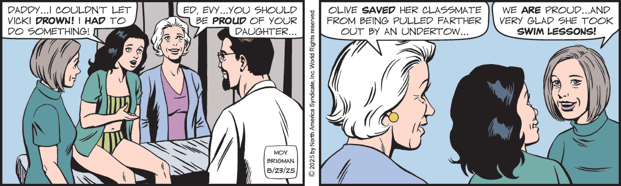 Animated cartoon OCR: DADDY...I COULDN'T LET VICKI DROWN! I HAD TO DO SOMETHING! M EDEVY...YOU SHOULD BE PROUD OF YOUR DAUGHTER... MOY BRIGMAN 8/23/25 © 2025 by North America SyndicateInc. World Rights reserved. OLIVE SAVED HER CLASSMATE FROM BEING PULLED FARTHER OUT BY AN UNDERTOW... WE ARE PROUD...AND VERY GLAD SHE TOOK SWIM LESSONS! DADDY ... I COULDN'T LET VICKI DROWN ! I HAD TO DO SOMETHING ! M EDEVY ... YOU SHOULD BE PROUD OF YOUR DAUGHTER ... MOY BRIGMAN 8/23/25 © 2025 by North America SyndicateInc. World Rights reserved . OLIVE SAVED HER CLASSMATE FROM BEING PULLED FARTHER OUT BY AN UNDERTOW ... WE ARE PROUD ... AND VERY GLAD SHE TOOK SWIM LESSONS !