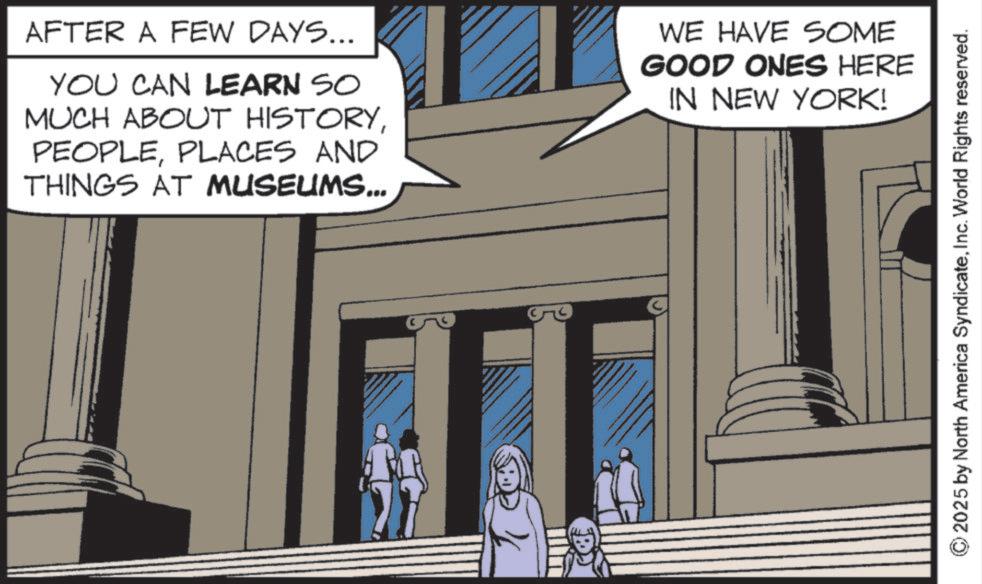 Animated cartoon OCR: AFTER A FEW DAYS... YOU CAN LEARN SO MUCH ABOUT HISTORYPLACES AND THINGS AT MUSEUMS... WE HAVE SOME GOOD ONES HERE IN NEW YORK! G 2025 by North America SyndicateInc. World Rights reserved. AFTER A FEW DAYS ... YOU CAN LEARN SO MUCH ABOUT HISTORYPLACES AND THINGS AT MUSEUMS ... WE HAVE SOME GOOD ONES HERE IN NEW YORK ! G 2025 by North America SyndicateInc. World Rights reserved .