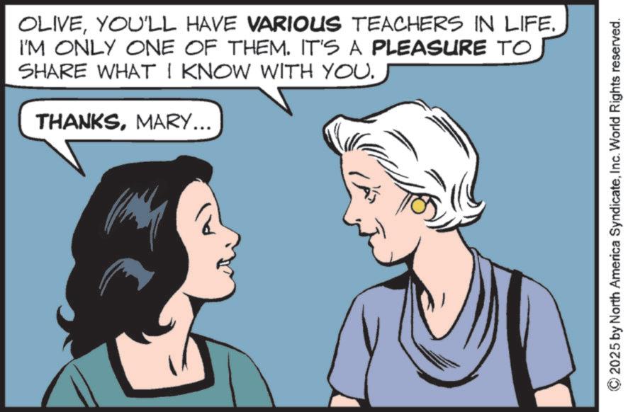 Animated cartoon OCR: OLIVEYOU'LL HAVE VARIOUS TEACHERS IN LIFE. I'M ONLY ONE OF THEM. IT'S A PLEASURE TO SHARE WHAT I KNOW WITH YOU. THANKSMARY... 2 © 2025 by North America SyndicateInc. World Rights reserved. OLIVEYOU'LL HAVE VARIOUS TEACHERS IN LIFE . I'M ONLY ONE OF THEM . IT'S A PLEASURE TO SHARE WHAT I KNOW WITH YOU . THANKSMARY ... 2 © 2025 by North America SyndicateInc. World Rights reserved .