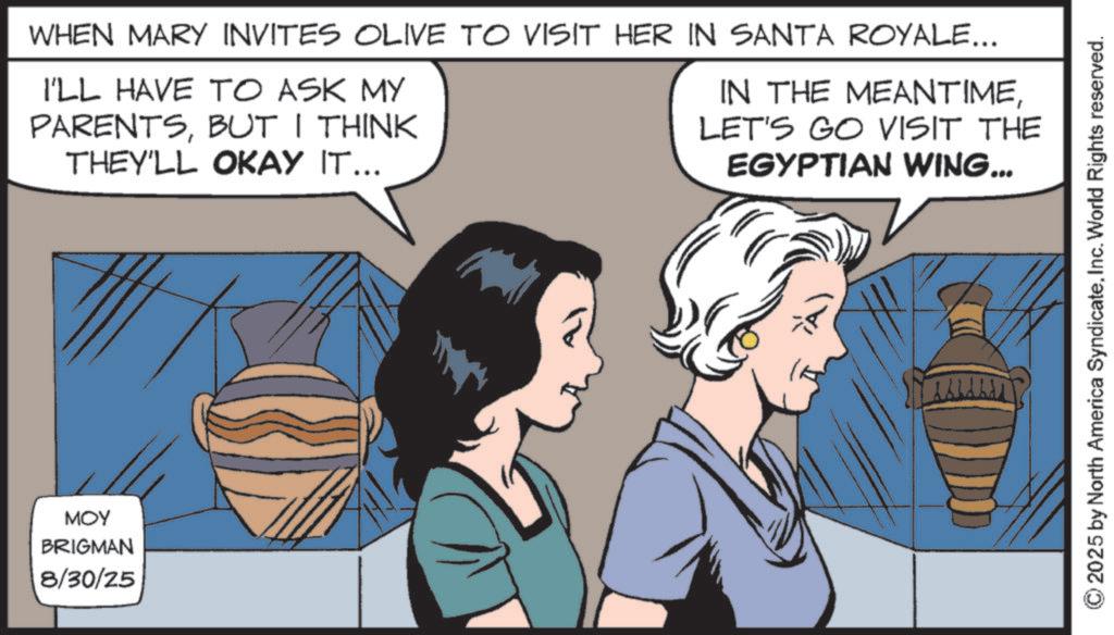 Comic book OCR: MOY BRIGMAN 8/30/25 WHEN MARY INVITES OLIVE TO VISIT HER IN SANTA ROYALE... I'LL HAVE TO ASK MY PARENTSBUT I THINK THEY'LL OKAY IT... IN THE MEANTIMELET'S GO VISIT THE EGYPTIAN WING... 2025 by North America SyndicateInc. World Rights reserved. MOY BRIGMAN 8/30/25 WHEN MARY INVITES OLIVE TO VISIT HER IN SANTA ROYALE ... I'LL HAVE TO ASK MY PARENTSBUT I THINK THEY'LL OKAY IT ... IN THE MEANTIMELET'S GO VISIT THE EGYPTIAN WING ... 2025 by North America SyndicateInc. World Rights reserved .