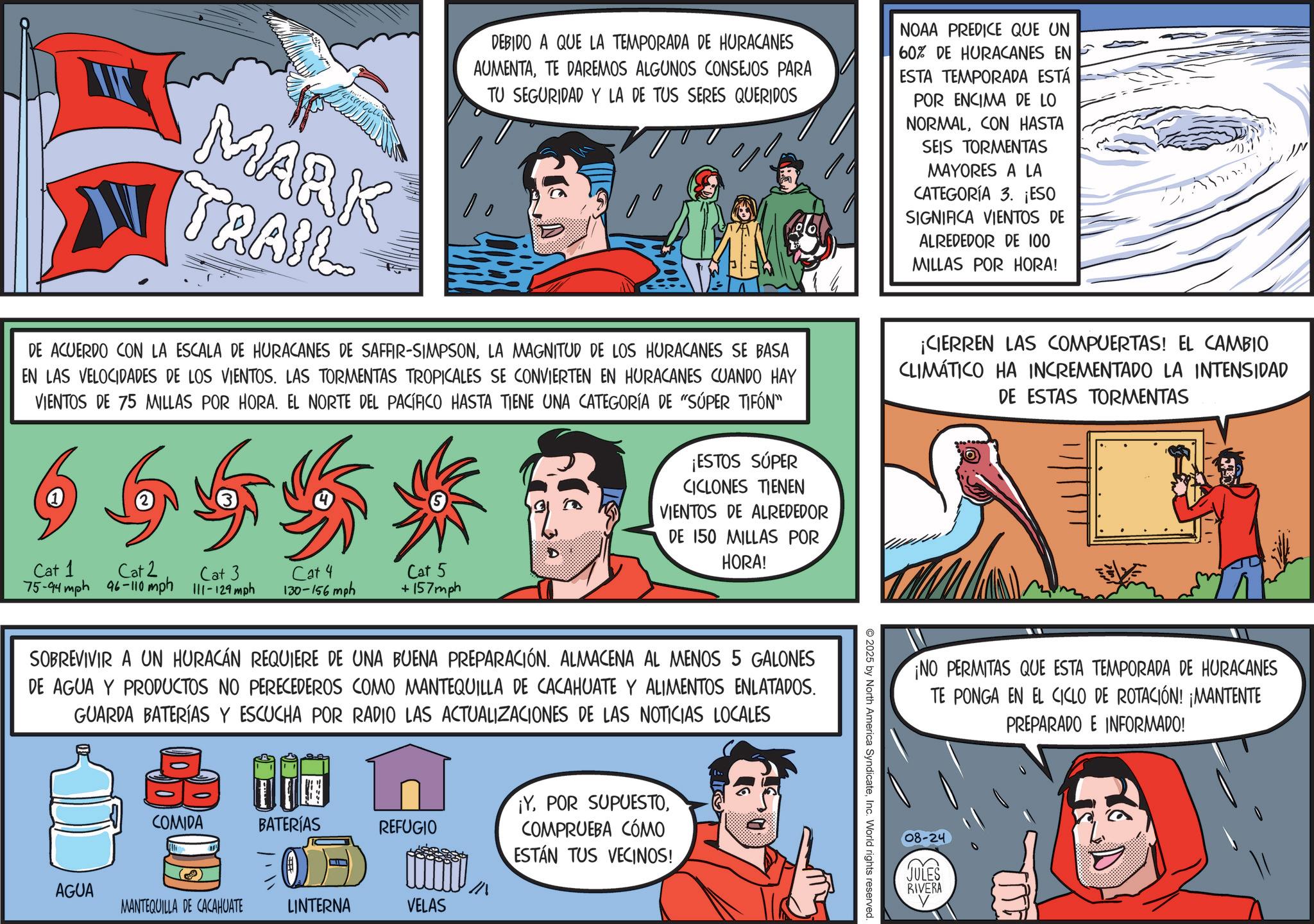 Publication OCR: MARK TRAIL DEBIDO A QUE LA TEMPORADA DE HURACANES AUMENTATE DAREMOS ALGUNOS CONSEJOS PARA TU SEGURIDAD Y LA DE TUS SERES QUERIDOS DE ACUERDO CON LA ESCALA DE HURACANES DE SAFFIR-SIMPSONLA MAGNITUD DE LOS HURACANES SE BASA EN LAS VELOCIDADES DE LOS VIENTOS. LAS TORMENTAS TROPICALES SE CONVIERTEN EN HURACANES CUANDO HAY VIENTOS DE 75 MILLAS POR HORA. EL NORTE DEL PACÍFICO HASTA TIENE UNA CATEGORÍA DE "SÚPER TIFÓN" 6655* ¡ESTOS SÚPER CICLONES TIENEN VIENTOS DE ALREDEDOR DE 150 MILLAS POR HORA! NOAA PREDICE QUE UN 60% DE HURACANES EN ESTA TEMPORADA ESTÁ POR ENCIMA DE LO NORMALCON HASTA SEIS TORMENTAS MAYORES A LA CATEGORÍA 3. ¡ESO SIGNIFICA VIENTOS DE ALREDEDOR DE 100 MILLAS POR HORA! ¡CIERREN LAS COMPUERTAS! EL CAMBIO CLIMÁTICO HA INCREMENTADO LA INTENSIDAD DE ESTAS TORMENTAS Cat 1 Cat 2 75-94 mph 96-110 mph 111-129 mph Cat 3 Cat 4 130-156 mph Cat 5 +157mph SOBREVIVIR A UN HURACÁN REQUIERE DE UNA BUENA PREPARACIÓN. ALMACENA AL MENOS 5 GALONES DE AGUA Y PRODUCTOS NO PERECEDEROS COMO MANTEQUILLA DE CACAHUATE Y ALIMENTOS ENLATADOS. GUARDA BATERÍAS Y ESCUCHA POR RADIO LAS ACTUALIZACIONES DE LAS NOTICIAS LOCALES ¡YCOMIDA BATERÍAS REFUGIO COMPRUEBA CÓMO ESTÁN TUS VECINOS! AGUA MANTEQUILLA DE CACAHUATE LINTERNA VELAS 2025 by North America SyndicateInc. World rights reserved ¡NO PERMITAS QUE ESTA TEMPORADA DE HURACANES TE PONGA EN EL CICLO DE ROTACIÓN! ¡MANTENTE PREPARADO E INFORMADO! 08-24 (? JULES RIVERA MARK TRAIL DEBIDO A QUE LA TEMPORADA DE HURACANES AUMENTATE DAREMOS ALGUNOS CONSEJOS PARA TU SEGURIDAD Y LA DE TUS SERES QUERIDOS DE ACUERDO CON LA ESCALA DE HURACANES DE SAFFIR - SIMPSONLA MAGNITUD DE LOS HURACANES SE BASA EN LAS VELOCIDADES DE LOS VIENTOS . LAS TORMENTAS TROPICALES SE CONVIERTEN EN HURACANES CUANDO HAY VIENTOS DE 75 MILLAS POR HORA . EL NORTE DEL PACÍFICO HASTA TIENE UNA CATEGORÍA DE " SÚPER TIFÓN " 6655 * ¡ ESTOS SÚPER CICLONES TIENEN VIENTOS DE ALREDEDOR DE 150 MILLAS POR HORA ! NOAA PREDICE QUE UN 60 % DE HURACANES EN ESTA TEMPORADA ESTÁ POR ENCIMA DE LO NORMALCON HASTA SEIS TORMENTAS MAYORES A LA CATEGORÍA 3. ¡ ESO SIGNIFICA VIENTOS DE ALREDEDOR DE 100 MILLAS POR HORA ! ¡ CIERREN LAS COMPUERTAS ! EL CAMBIO CLIMÁTICO HA INCREMENTADO LA INTENSIDAD DE ESTAS TORMENTAS Cat 1 Cat 2 75-94 mph 96-110 mph 111-129 mph Cat 3 Cat 4 130-156 mph Cat 5 + 157mph SOBREVIVIR A UN HURACÁN REQUIERE DE UNA BUENA PREPARACIÓN . ALMACENA AL MENOS 5 GALONES DE AGUA Y PRODUCTOS NO PERECEDEROS COMO MANTEQUILLA DE CACAHUATE Y ALIMENTOS ENLATADOS . GUARDA BATERÍAS Y ESCUCHA POR RADIO LAS ACTUALIZACIONES DE LAS NOTICIAS LOCALES ¡ YPOR SUPUESTOCOMIDA BATERÍAS REFUGIO COMPRUEBA CÓMO ESTÁN TUS VECINOS ! AGUA MANTEQUILLA DE CACAHUATE LINTERNA VELAS 2025 by North America SyndicateInc. World rights reserved ¡ NO PERMITAS QUE ESTA TEMPORADA DE HURACANES TE PONGA EN EL CICLO DE ROTACIÓN ! ¡ MANTENTE PREPARADO E INFORMADO ! 08-24 ( ? JULES RIVERA