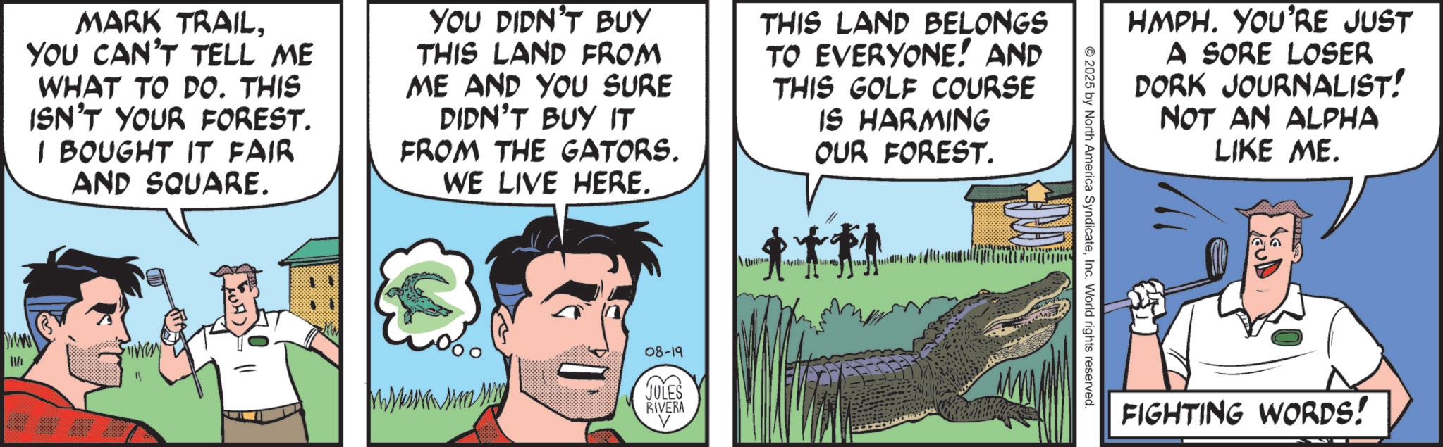 Comics OCR: MARK TRAILYOU CAN'T TELL ME WHAT TO DO. THIS ISN'T YOUR FOREST. I BOUGHT IT FAIR AND SQUARE. YOU DIDN'T BUY THIS LAND FROM ME AND YOU SURE DIDN'T BUY IT FROM THE GATORS. WE LIVE HERE. THIS LAND BELONGS TO EVERYONE! AND THIS GOLF COURSE IS HARMING OUR FOREST. 08-19 JULES RIVERA HMPH. YOU'RE JUST A SORE LOSER DORK JOURNALIST! NOT AN ALPHA LIKE ME. 2025 by North America SyndicateInc. World rights reserved. FIGHTING WORDS! MARK TRAILYOU CAN'T TELL ME WHAT TO DO . THIS ISN'T YOUR FOREST . I BOUGHT IT FAIR AND SQUARE . YOU DIDN'T BUY THIS LAND FROM ME AND YOU SURE DIDN'T BUY IT FROM THE GATORS . WE LIVE HERE . THIS LAND BELONGS TO EVERYONE ! AND THIS GOLF COURSE IS HARMING OUR FOREST . 08-19 JULES RIVERA HMPH . YOU'RE JUST A SORE LOSER DORK JOURNALIST ! NOT AN ALPHA LIKE ME . 2025 by North America SyndicateInc. World rights reserved . FIGHTING WORDS !