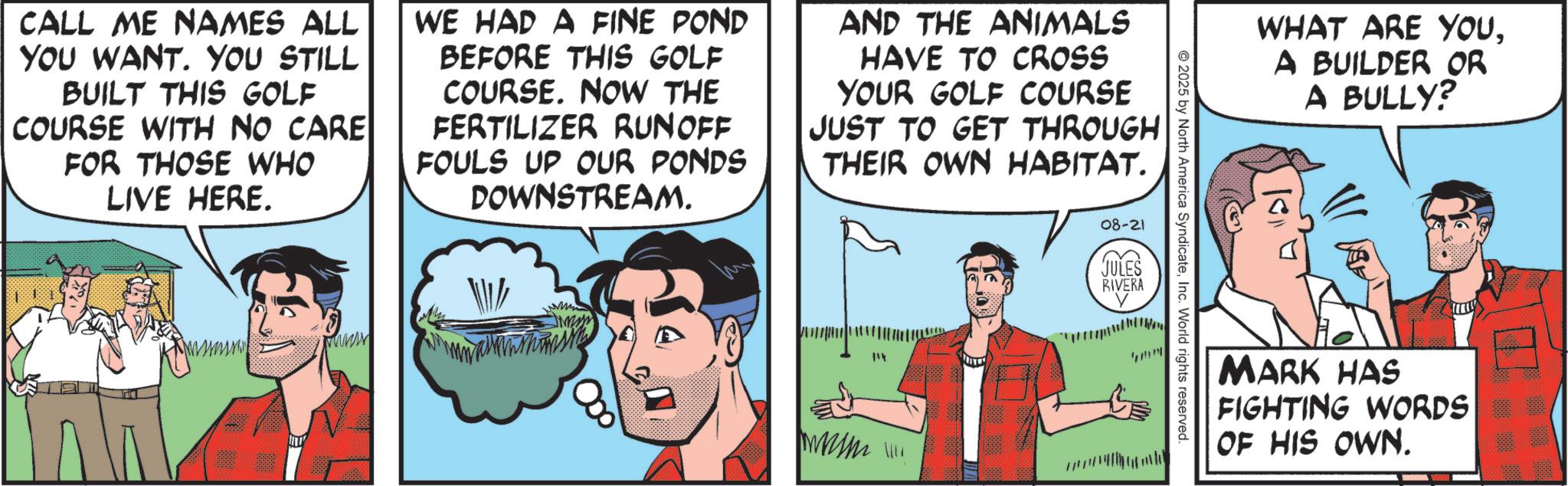 Comic book OCR: CALL ME NAMES ALL YOU WANT. YOU STILL BUILT THIS GOLF COURSE WITH NO CARE FOR THOSE WHO LIVE HERE. WE HAD A FINE POND BEFORE THIS GOLF COURSE. NOW THE FERTILIZER RUNOFF FOULS UP OUR PONDS DOWNSTREAM. AND THE ANIMALS HAVE TO CROSS YOUR GOLF COURSE JUST TO GET THROUGH THEIR OWN HABITAT. Y 000 mnm 08-21 JULES RIVERA 2025 by North America SyndicateInc. World rights reserved. WHAT ARE YOUA BUILDER OR A BULLY? MARK HAS FIGHTING WORDS OF HIS OWN. CALL ME NAMES ALL YOU WANT . YOU STILL BUILT THIS GOLF COURSE WITH NO CARE FOR THOSE WHO LIVE HERE . WE HAD A FINE POND BEFORE THIS GOLF COURSE . NOW THE FERTILIZER RUNOFF FOULS UP OUR PONDS DOWNSTREAM . AND THE ANIMALS HAVE TO CROSS YOUR GOLF COURSE JUST TO GET THROUGH THEIR OWN HABITAT . Y 000 mnm 08-21 JULES RIVERA 2025 by North America SyndicateInc. World rights reserved . WHAT ARE YOUA BUILDER OR A BULLY ? MARK HAS FIGHTING WORDS OF HIS OWN .