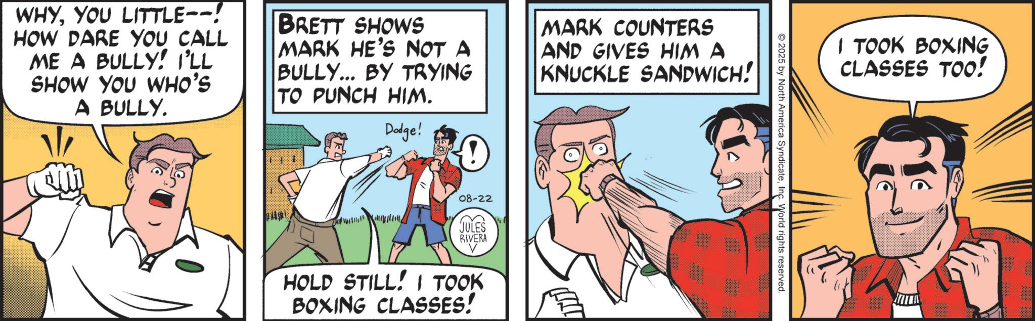 Animated cartoon OCR: WHYYOU LITTLE--! HOW DARE YOU CALL ME A BULLY! I'LL SHOW YOU WHO'S A BULLY. BRETT SHOWS MARK HE'S NOT A BULLY... BY TRYING TO PUNCH HIM. Dodge! MARK COUNTERS AND GIVES HIM A KNUCKLE SANDWICH! 08-22 JULES RIVERA HOLD STILL! I TOOK BOXING CLASSES! 2025 by North America SyndicateInc. World rights reserved. I TOOK BOXING CLASSES TOO! WHYYOU LITTLE-- ! HOW DARE YOU CALL ME A BULLY ! I'LL SHOW YOU WHO'S A BULLY . BRETT SHOWS MARK HE'S NOT A BULLY ... BY TRYING TO PUNCH HIM . Dodge ! MARK COUNTERS AND GIVES HIM A KNUCKLE SANDWICH ! 08-22 JULES RIVERA HOLD STILL ! I TOOK BOXING CLASSES ! 2025 by North America SyndicateInc. World rights reserved . I TOOK BOXING CLASSES TOO !