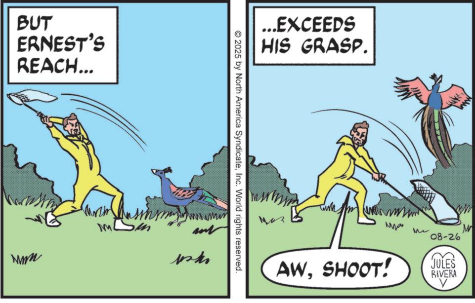 Animated cartoon OCR: BUT ERNEST'S REACH... wwwm M ...EXCEEDS HIS GRASP. © 2025 by North America SyndicateInc. World rights reserved. paki ? W Me 08-26 JULES RIVERA AWSHOOT! V BUT ERNEST'S REACH ... wwwm M ... EXCEEDS HIS GRASP . © 2025 by North America SyndicateInc. World rights reserved . paki ? W Me 08-26 JULES RIVERA AWSHOOT ! V